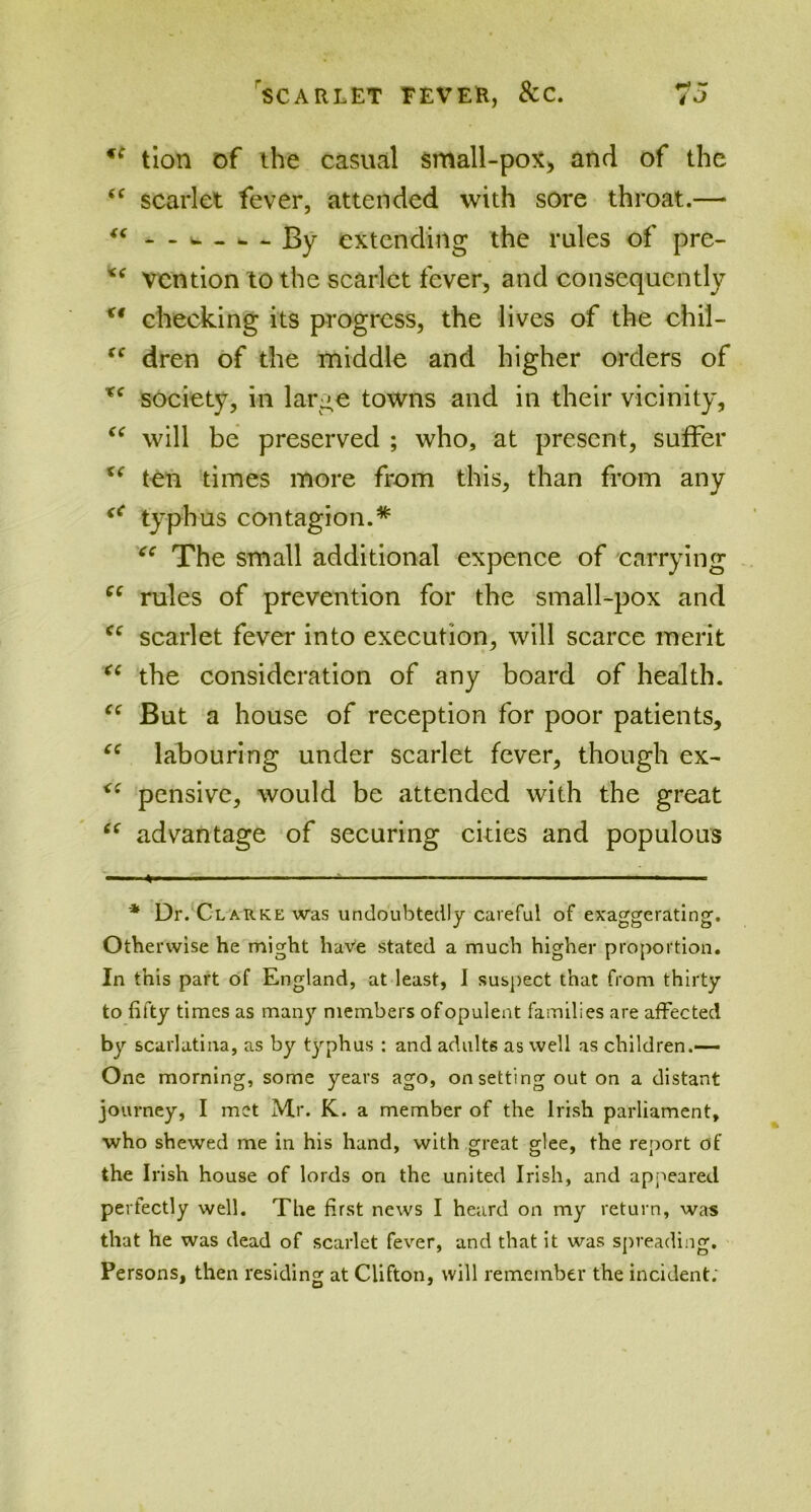 *c tion of ihe casual small-pox, and of the <c scarlet fever, attended with sore throat.— “ - - w ..... By extending the rules of pre- %< vcntion to the scarlet fever, and consequently checking its progress, the lives of the chil- “ dren of the middle and higher orders of tc society, in large towns and in their vicinity, “ will be preserved ; who, at present, suffer i( ten times more from this, than from any <c typhus contagion.* * xe The small additional expence of carrying 6C rules of prevention for the small-pox and cc scarlet fever into execution, will scarce merit “ the consideration of any board of health. “ But a house of reception for poor patients, “ labouring under scarlet fever, though ex- pensive, would be attended with the great 6( advantage of securing cities and populous —» — — ■ — ■ ■— * Dr. Clarke was undoubtedly careful of exaggerating1. Otherwise he might have stated a much higher proportion. In this part of England, at least, I suspect that from thirty to fifty times as many members of opulent families are affected by scarlatina, as by typhus : and adults as well as children.— One morning, some years ago, on setting out on a distant journey, I met Mr. K. a member of the Irish parliament, who shewed me in his hand, with great glee, the report of the Irish house of lords on the united Irish, and appeared perfectly well. The first news I heard on my return, was that he was dead of scarlet fever, and that it was spreading. Persons, then residing at Clifton, will remember the incident;