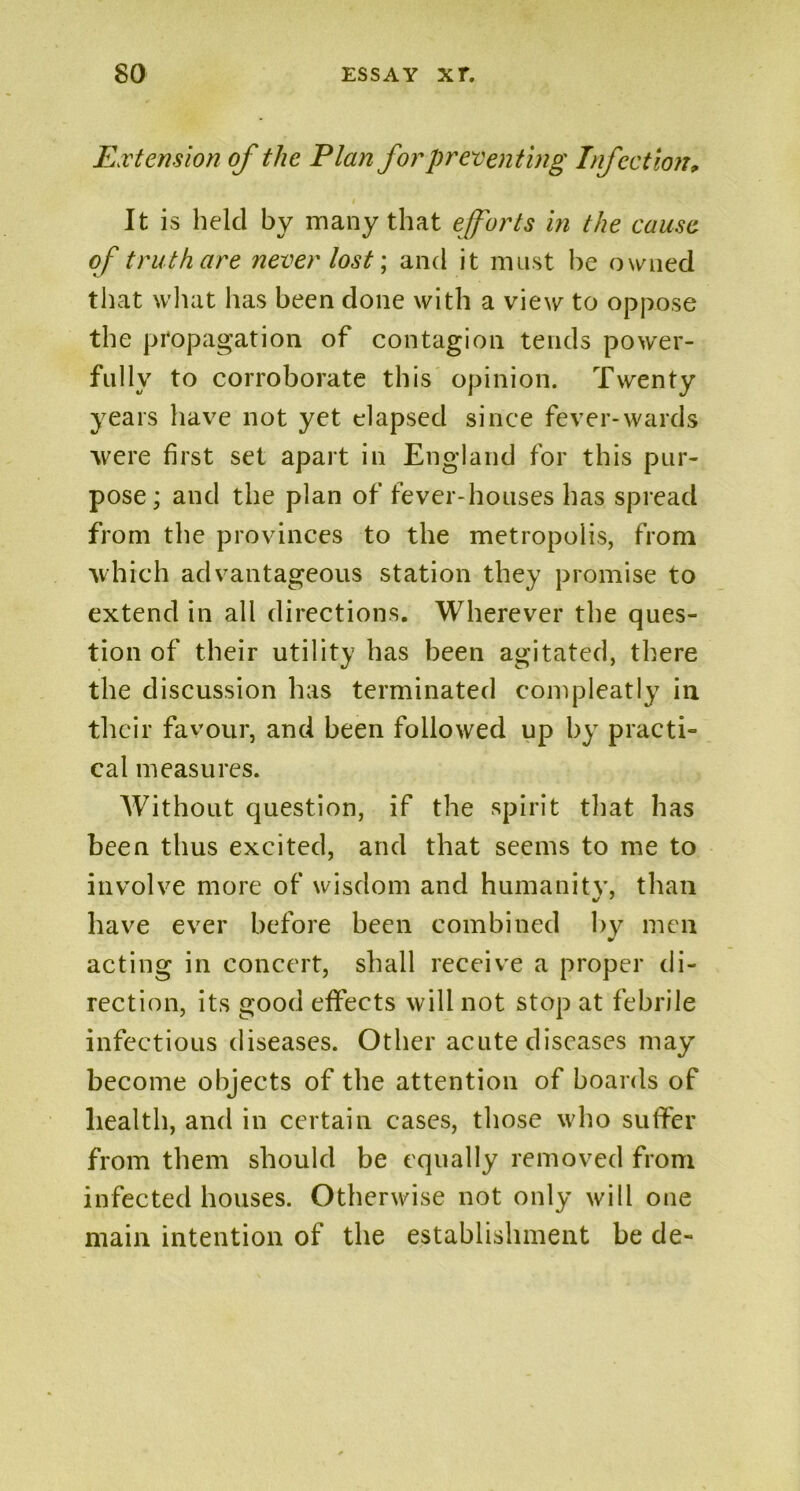 Extension of the Plan for preventing Infection, It is held by many that efforts in the cause of truth are never lost; and it must he owned that what has been done with a view to oppose the propagation of contagion tends power- fully to corroborate this opinion. Twenty years have not yet elapsed since fever-wards were first set apart in England for this pur- pose ; and the plan of fever-houses has spread from the provinces to the metropolis, from which advantageous station they promise to extend in all directions. Wherever the ques- tion of their utility has been agitated, there the discussion has terminated compleatly in their favour, and been followed up by practi- cal measures. Without question, if the spirit that has been thus excited, and that seems to me to involve more of wisdom and humanity, than have ever before been combined by men acting in concert, shall receive a proper di- rection, its good effects will not stop at febrile infectious diseases. Other acute diseases may become objects of the attention of boards of health, and in certain cases, those who suffer from them should be equally removed from infected houses. Otherwise not only will one main intention of the establishment be de-