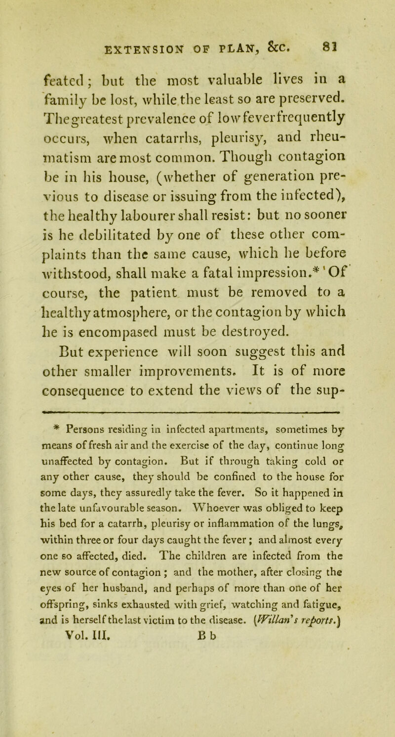 featecl; but the most valuable lives in a family be lost, while the least so are preserved. Thegreatest prevalence of low fever frequently occurs, when catarrhs, pleurisy, and rheu- matism are most common. Though contagion be in his house, (whether of generation pre- vious to disease or issuing from the infected), the healthy labourer shall resist: but no sooner is he debilitated by one of these other com- plaints than the same cause, which he before withstood, shall make a fatal impression* **'' Of course, the patient must be removed to a healthy atmosphere, or the contagion by which he is encompased must be destroyed. But experience will soon suggest this and other smaller improvements. It is of more consequence to extend the views of the sup- * Persons residing in infected apartments, sometimes by means of fresh air and the exercise of the day, continue long unaffected by contagion. But if through taking cold or any other cause, they should be confined to the house for some days, they assuredly take the fever. So it happened in the late unfavourable season. Whoever was obliged to keep his bed for a catarrh, pleurisy or inflammation of the lungs, within three or four days caught the fever ; and almost every one so affected, died. The children are infected from the new source of contagion : and the mother, after closing the O 7 7 O eyes of her husband, and perhaps of more than one of her offspring, sinks exhausted with grief, watching and fatigue, and is herself thelast victim to the disease. [JVillaris reports.} Vol. III. B b