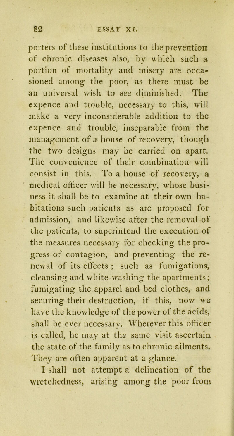 porters of these institutions to the prevention of chronic diseases also, by which such a portion of mortality and misery are occa- sioned among the poor, as there must be an universal wish to see diminished. The expence and trouble, necessary to this, will make a very inconsiderable addition to the expence and trouble, inseparable from the management of a house of recovery, though the two designs may be carried on apart. The convenience of their combination will consist in this. To a house of recovery, a medical officer will be necessary, whose busi- ness it shall be to examine at their own ha- bitations such patients as are proposed for admission, and likewise after the removal of the patients, to superintend the execution of the measures necessary for checking the pro- gress of contagion, and preventing the re- newal of its effects ; such as fumigations, cleansing and white-washing the apartments; fumigating the apparel and bed clothes, and securing their destruction, if this, now we have the knowledge of the power of the acids, shall be ever necessary. Wherever this officer is called, he may at the same visit ascertain the state of the family as to chronic ailments. They are often apparent at a glance. I shall not attempt a delineation of the wretchedness, arising among the poor from