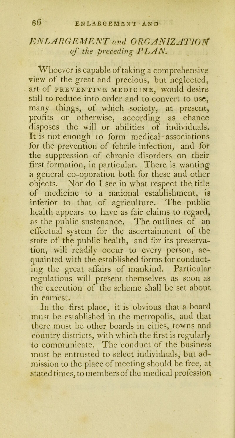 8(5 ENLARGEMENT and ORGANIZATION of the preceding PLAN. Whoever is capable of taking a comprehensive view of the great and precious, but neglected, art of preventive medicine, would desire still to reduce into order and to convert to use, many things, of which society, at present, profits or otherwise, according as chance disposes the will or abilities of individuals. It is not enough to form medical associations for the prevention of febrile infection, and for the suppression of chronic disorders on their first formation, in particular. There is wanting a general co-oporation both for these and other objects. Nor do I see in what respect the title of medicine to a national establishment, is inferior to that of agriculture. The public health appears to have as fair claims to regard, as the public sustenance. The outlines of an effectual system for the ascertainment of the state of the public health, and for its preserva- tion, will readily occur to every person, ac- quainted with the established forms for conduct- ing the great affairs of mankind. Particular regulations will present themselves as soon as the execution of the scheme shall be set about in earnest. In the first place, it is obvious that a board must be established in the metropolis, and that there must be other boards in cities, towns and country districts, with which the first is regularly to communicate. The conduct of the business must be entrusted to select individuals, but ad- mission to the place of meeting should be free, at stated times, to membersof the medical profession