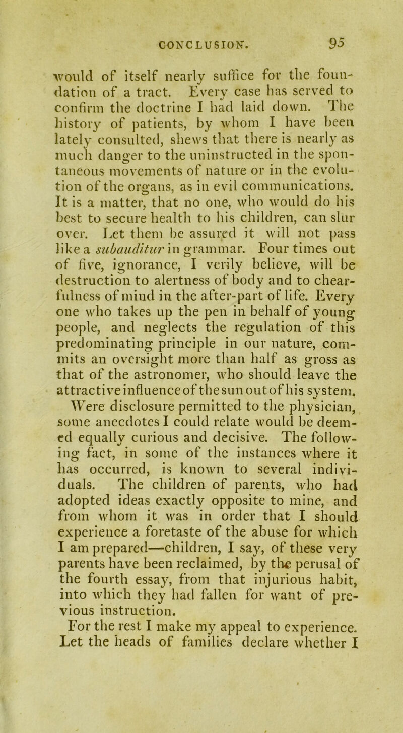 'would of itself nearly suffice for the foun- dation of a tract. Every case has served to confirm the doctrine I had laid down. The history of patients, by whom I have been lately consulted, shews that there is nearly as much danger to the uninstructed in the spon- taneous movements of nature or in the evolu- tion of the organs, as in evil communications. It is a matter, that no one, who would do his best to secure health to his children, can slur over. Let them be assured it will not pass like a subauditur in grammar. Four times out of five, ignorance, I verily believe, will be destruction to alertness of body and to chear- fulness of mind in the after-part of life. Every one who takes up the pen in behalf of young people, and neglects the regulation of this predominating principle in our nature, com- mits an oversight more than half as gross as that of the astronomer, who should leave the attractive influence of the sun out of his system. Were disclosure permitted to the physician, some anecdotes I could relate would be deem- ed equally curious and decisive. The follow- ing fact, in some of the instances where it has occurred, is known to several indivi- duals. The children of parents, wrho had adopted ideas exactly opposite to mine, and from whom it was in order that I should experience a foretaste of the abuse for which I am prepared—children, I say, of these very parents have been reclaimed, by the perusal of the fourth essay, from that injurious habit, into which they had fallen for want of pre- vious instruction. For the rest I make my appeal to experience. Let the heads of families declare whether I