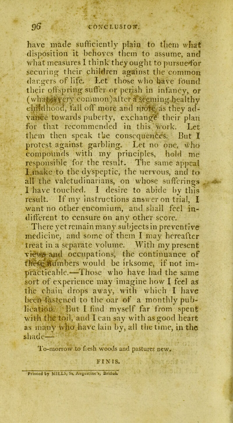 have made sufficiently plain to them what disposition it behoves them to assume, and what measures I think they ought to pursueffor securing their children against the common dangers of life. Let those who have found their offspring suffer or perish in infancy, of ( w h a t # y e ry common) a ft e r a seen i i n g he a 11 h y cbffclliood, fall off more and mote as they ad- vance towards puberty, exchange their plan for that recommended in this work. Let them then speak the consequences. But I protest against garbling. Let no one, who compounds with my principles, hold me responsible for the result. The same appeal I.make to the dyspeptic, the nervous, and to all the valetudinarians, on whose sufferings I have touched. I desire to abide by this result. If my instructions answer on trial, I want no other encomium, and shall feel in- different to censure on any other score. There yet remain many subjects in preventive medicine, and some of them I may hereafter treat in a separate volume. With my present view and occupations, the continuance of thesg lumbers would he irksome, if not im- practicable.—Those who have had the same sort of experience may imagine how I feel as the chain drops away, with which I have been fastened to the oar of a monthly pub- lication. But I find myself far from spent with the toil, and I can say with as good heart as many who have lain by, all the time, in the shade— To-morrow to fiesh woods and pastures new. FINIS. Printed by MILLS, St. Augustine’*, BrilloL