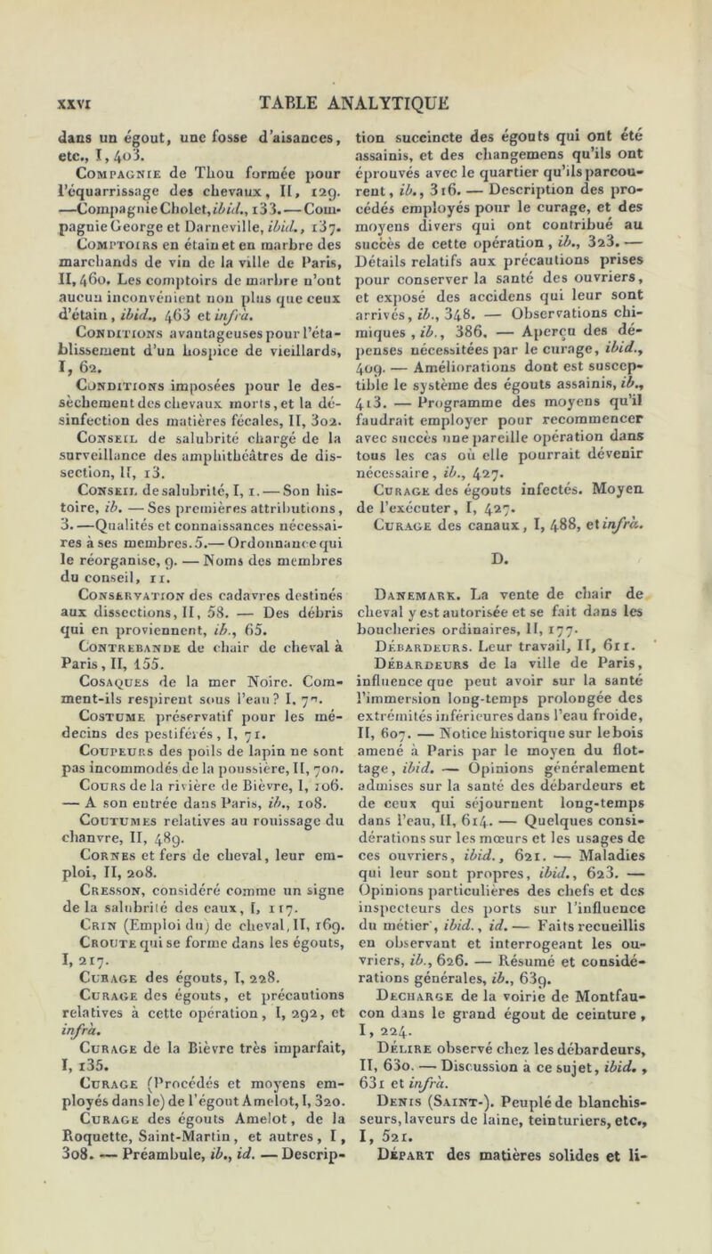 dans un égout, une fosse d’aisances, etc., 1,4o3. Compagnie de Tliou formée pour l’équarrissage des chevaux, II, 129. —Compagnie Cholet,il>ù/., i33.— Com- pagnie George et Darneville, ibid., ïS'j. Comptoirs en étain et en marbre des marchands de vin de la ville de Paris, II,46o. Les comptoirs de marbre n’ont aucun inconvénient non plus que ceux d’étain , ibid., 463 et infra. Conditions avantageuses pour l’éta- blissement d’un hospice de vieillards, I, 62. Conditions imposées pour le des- sèchement des chevaux morts,et la dé- sinfection des matières fécales, II, 3o2. Conseil de salubrité chargé de la surveillance des amphithéâtres de dis- section, If, i3. Conseil de salubrité, 1,1. — Son his- toire, ib. — Ses premières attributions, 3.—Qualités et connaissances nécessai- res à ses membres. 5.— Ordonnance qui le réorganise, g. — Noms des membres du conseil, ir. Conservation des cadavres destinés aux dissections, II, 58. — Des débris qui en proviennent, ib., 65. Contrebande de chair de cheval à Paris, II, 155. Cosaques de la mer Noire. Com- ment-iis respirent sous l’eau? I. 7ru Costume préservatif pour les mé- decins des pestiférés, I, 71. CourEUP.s des poils de lapin ne sont pas incommodés de la poussière, II, 700. Cours de la rivière de Bièvre, I, 106. — A son entrée dans Paris, ib., 108. Coutumes relatives au rouissage du chanvre, II, 489. Cornes et fers de cheval, leur em- ploi, II, 208. Cresson, considéré comme un signe delà salubrité des eaux, I, 117. Crin (Emploi du) de cheval,II, 169. Croûte qui se forme dans les égouts, I, 217. Curage des égouts, T, 228. Curage des égouts, et précautions relatives à cette opération, I, 292, et infra. Curage de la Bièvre très imparfait, I, i35. Curage (Procédés et moyens em- ployés dans le) de l’égout Amelot, I, 320. Curage des égouts Amelot, de la Roquette, Saint-Martin, et autres, I, 3o8. — Préambule, ib., id. — Descrip- tion succincte des égouts qui ont été assainis, et des changemens qu’ils ont éprouvés avec le quartier qu’ils parcou- rent, ib., 316. — Description des pro- cédés employés pour le curage, et des moyens divers qui ont contribué au succès de cette opération , ib., 323. — Détails relatifs aux précautions prises pour conserver la santé des ouvriers, et exposé des accidens qui leur sont arrivés, ib., 348. — Observations chi- miques, ib., 386. — Aperça des dé- penses nécessitées par le curage, ibid., 409. — Améliorations dont est suscep- tible le système des égouts assainis, ib., 4i3. — Programme des moyens qu’il faudrait employer pour recommencer avec succès une pareille opération dans tous les cas où elle pourrait dévenir nécessaire, ib., 427. Curage des égouts infectés. Moyen, de l’exécuter, I, 427- Curage des canaux, I, 488, cXinfrà. D. Danemark. La vente de chair de cheval y est autorisée et se fait dans les boucheries ordinaires, II, 177. Débardeurs. Leur travail. II, 61 r. Débardeurs de la ville de Paris, influence que peut avoir sur la santé l’immersion loDg-temps prolongée des extrémités inférieures dans l’eau froide, II, 607. — Notice historique sur lebois amené à Paris par le moyen du flot- tage , ibid. — Opinions généralement admises sur la santé des débardeurs et de ceux qui séjournent long-temps dans l’eau, II, 614. — Quelques consi- dérations sur les mœurs et les usages de ces ouvriers, ibid., 621. — Maladies qui leur sont propres, ibid., 623. — Opinions particulières des chefs et des inspecteurs des ports sur l’influence du métier, ibid., id.— Faits recueillis en observant et interrogeant les ou- vriers, ib., 626. — Résumé et considé- rations générales, ib., 63g. Déchargé de la voirie de Montfau- con dans le grand égout de ceinture, I, 224. Délire observé chez les débardeurs, II, 63o. — Discussion à ce sujet, ibid., 631 et infra.. Denis (Saint-). Peuplé de blanchis- seurs,laveurs de laine, teinturiers, etc., I, 521. Départ des matières solides et Ii-