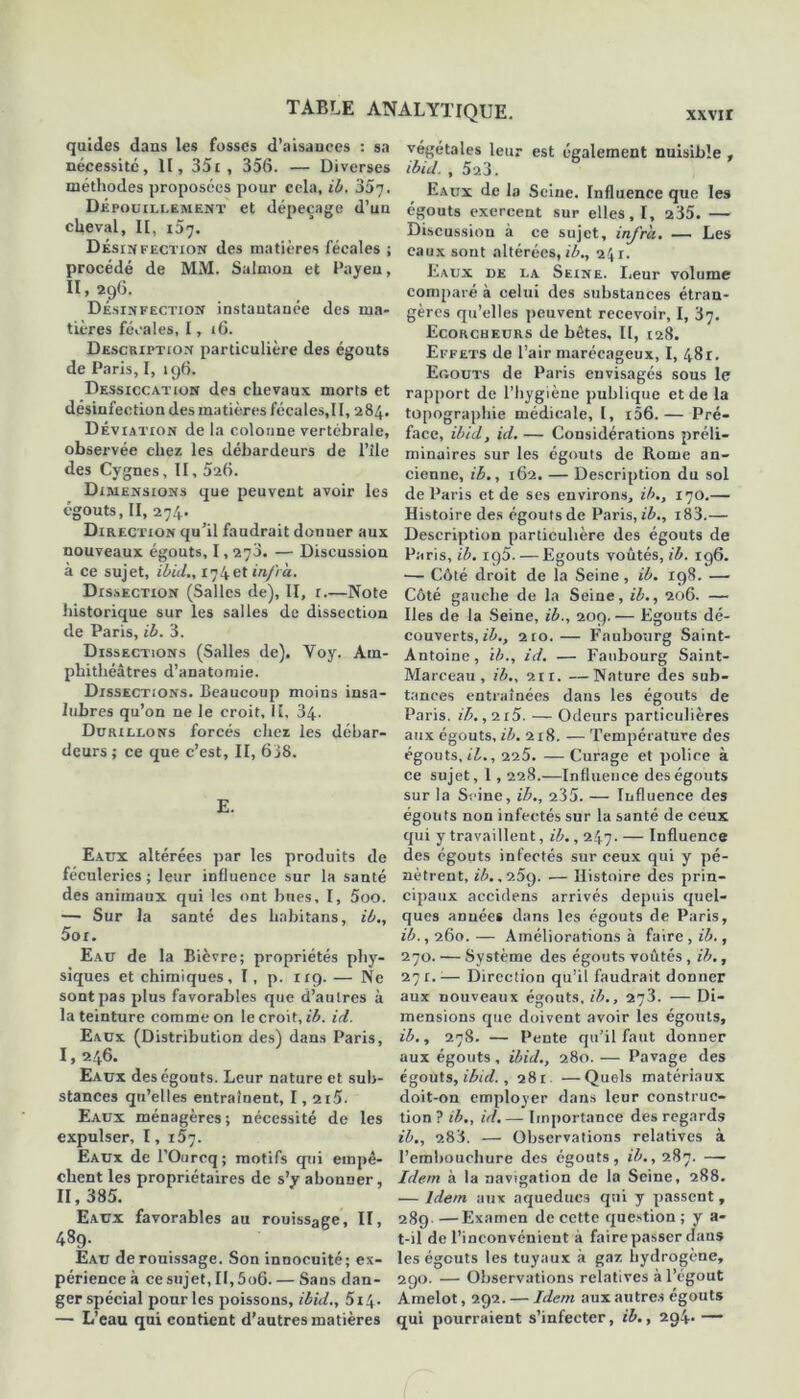quides dans les fosses d’aisances : sa nécessité, II, 351 , 356. — Diverses méthodes proposées pour cela, ib. 35t. Dépouillement et dépeçage d’un cheval, II, 157. Désinfection des matières fécales ; procédé de MM. Satmon et Payen, II, 296. Désinfection instantanée des ma- tières fécales, I, 16. Description particulière des égouts de Paris, I, 196. Dessiccation des chevaux morts et désinfection des matières fécales,! I, 284. Déviation de la colonne vertébrale, observée chez les débardeurs de l’ile des Cygnes, II, 526. Dimensions que peuvent avoir les égouts, II, 274. Direction qu’il faudrait donner aux nouveaux égouts, 1,270. — Discussion à ce sujet, ibid., 174et infra. Dissection (Salles de), II, r.—Note historique sur les salles de dissection de Paris, ib. 3. Dissections (Salles de). Yoy. Am- phithéâtres d’anatomie. Dissections. Beaucoup moins insa- lubres qu’on ne le croit. II, 34. Durillons forcés chez les débar- deurs; ce que c’est, II, 608. E. Eaux altérées par les produits de féculeries ; leur influence sur la santé des animaux qui les ont bues, I, 5oo. — Sur la santé des hahitans, ib., 5or. Eau de la Bièvre; propriétés phy- siques et chimiques, T, p. 119. — Ne sont pas plus favorables que d’autres à la teinture comme on le croit, ib. id. Eaux (Distribution des) dans Paris, I, 246. Eaux des égouts. Leur nature et sub- stances qu’elles entraînent, I, 2i5. Eaux ménagères; nécessité de les expulser, I, i5j. Eaux de l'Ourcq; motifs qui empê- chent les propriétaires de s’y abonner, II, 385. Eaux favorables au rouissage, II, 489. Eau de rouissage. Son innocuité; ex- périence à ce sujet, II, 5o6. — Sans dan- ger spécial pour les poissons, ibid., 5i4. — L’eau qui contient d’autres matières végétales leur est également nuisible , ibid. , 523. Eaux de la Seine. Influence que les égouts exercent sur elles, I, 235. — Discussion à ce sujet, infra. — Les eaux sont altérées, ib., 241. Eaux de la Seine. Leur volume comparé à celui des substances étran- gères qu’elles peuvent recevoir, I, 87. Ecorcheurs de bêtes, II, 128. Effets de l’air marécageux, I, 481. Eoouts de Paris envisagés sous le rapport de l’hygiène publique et de la topographie médicale, l, i56.— Pré- face, ibid, id. — Considérations préli- minaires sur les égouts de Rome an- cienne, ib., 162. — Description du sol de Paris et de ses environs, ib., 170.— Histoire des égouts de Paris, ib., i83.— Description particulière des égouts de Paris, ib. ig5. — Egouts voûtés, ib. ig6. — Côté droit de la Seine, ib. 198. — Côté gauche de la Seine, ib., 206. — Iles de la Seine, ib., 209.— Egouts dé- couverts,^., 210. — Faubourg Saint- Antoine , ib., id. — Faubourg Saint- Marceau , ib., 211. —Nature des sub- tances entraînées dans les égouts de Paris. ib.,n5. — Odeurs particulières aux égouts, ib. 218. — Température des égouts, il., 225. — Curage et police à ce sujet, 1,228.—Influence des égouts sur la Seine, ib., 235. — Influence des égouts non infectés sur la santé de ceux qui y travaillent, ib., 247. — Influence des égouts infectés sur ceux qui y pé- nètrent, ib. ,9.5g. — Histoire des prin- cipaux accidens arrivés depuis quel- ques années dans les égouts de Paris, ib., 260.— Améliorations à faire, ib., 270. — Système des égouts voûtés , ib., 271.1— Direction qu’il faudrait donner aux nouveaux égouts, ib., 278. — Di- mensions que doivent avoir les égouts, ib., 278. — Pente qu’il faut donner aux égouts, ibid., 280. — Pavage des égouts, ibid., 281. —Quels matériaux doit-on employer dans leur construc- tion ? ib., id. — Importance des regards ib., 2.83. —■ Observations relatives à l’embouchure des égouts, ib., 287. —- Idem à la navigation de la Seine, 288. — Idem aux aqueducs qui y passent , 289 —Examen de cette question ; y a- t-il de l’inconvénient à faire passer dans les égouts les tuyaux à gaz hydrogène, 290. — Observations relatives à l’égout Amelot, 292. — Idem aux autres égouts qui pourraient s’infecter, ib., 294* —