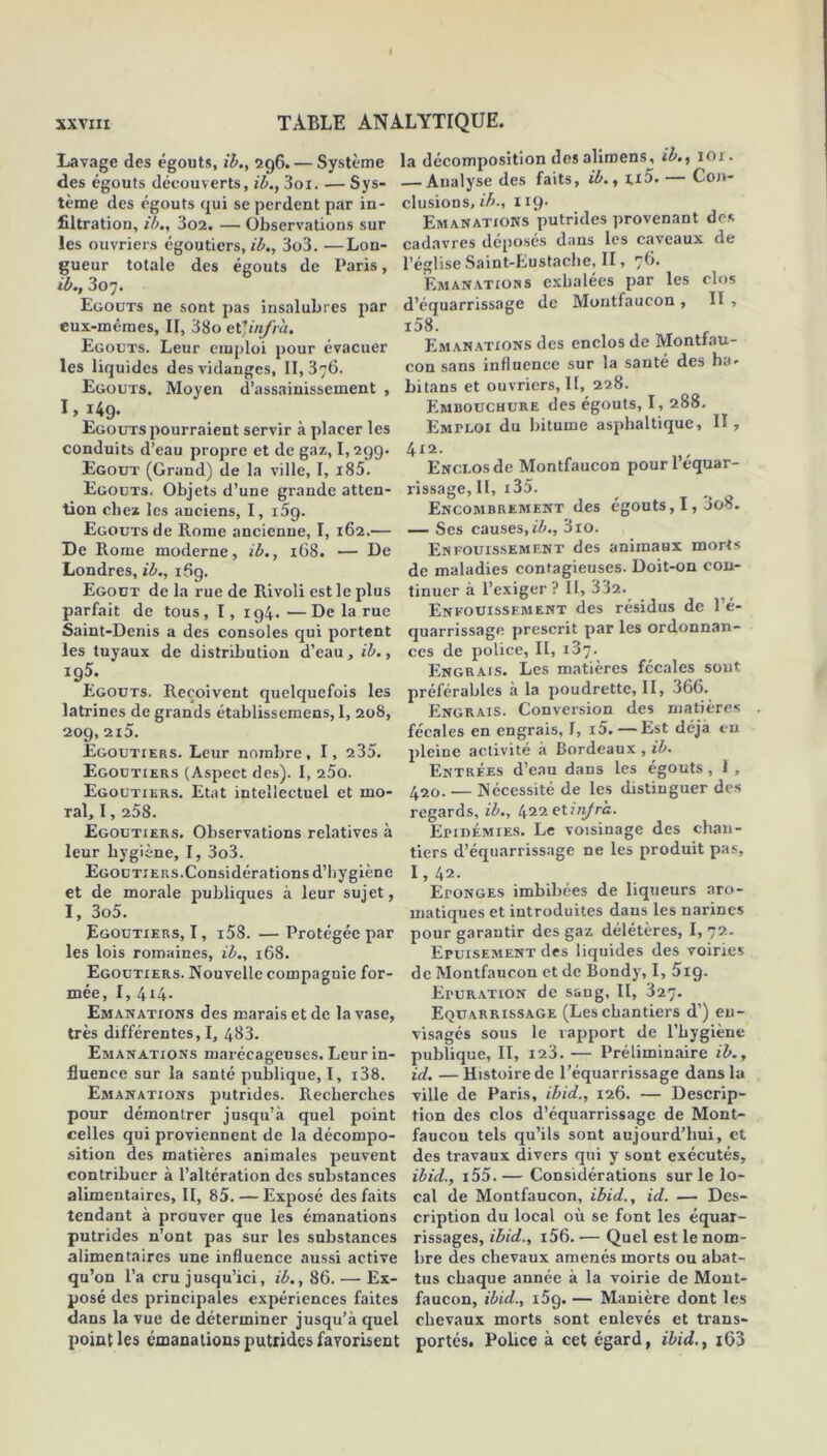 Lavage des égouts, ib., 296. — Système des égouts découverts, ib., 3oi. — Sys- tème des égouts qui se perdent par in- filtration, ib., 302. — Observations sur les ouvriers égoutiers, ib., 3o3. —Lon- gueur totale des égouts de Paris, ib., 307. Egouts ne sont pas insalubres par eux-mêmes, II, 38o et ''infra. Egouts. Leur emploi pour évacuer les liquides des vidanges, 11,376. Egouts. Moyen d’assainissement , 1, 149. Egouts pourraient servir à placer les conduits d’eau propre et de gaz, 1,299. Egout (Grand) de la ville, I, i85. Egouts. Objets d’une grande atten- tion chez les anciens, I, i5g. Egouts de Rome ancienne, I, 162.— De Rome moderne, ib., 168. — De Londres, ib., 169. Egout de la rue de Rivoli est le plus parfait de tous, 1, 194. •—De la rue Saint-Denis a des consoles qui portent les tuyaux de distribution d’eau, ib., *95; Egouts. Reçoivent quelquefois les latrines de grands établissemens, 1, 208, 209, 2l5. Egoutiers. Leur nombre, I, 235. Egoutiers (Aspect des). I, 25a. Egoutiers. Etat intellectuel et mo- ral, 1,258. Egoutiers. Observations relatives à leur hygiène, I, 3o3. Egoutiers.Considérations d’hygiène et de morale publiques à leur sujet, I, 3o5. Egoutiers, I, i58.—Protégée par les lois romaines, ib., 168. Egoutiers. Nouvelle compagnie for- mée, I, 414. Emanations des marais et de la vase, très différentes, I, 483. Emanations marécageuses. Leur in- fluence sur la santé publique, I, i38. Emanations putrides. Recherches pour démontrer jusqu’à quel point celles qui proviennent de la décompo- sition des matières animales peuvent contribuer à l’altération des substances alimentaires, II, 85. — Exposé des faits tendant à prouver que les émanations putrides n’ont pas sur les substances alimentaires une influence aussi active qu’on l’a cru jusqu’ici, ib., 86. — Ex- posé des principales expériences faites dans la vue de déterminer jusqu’à quel point les émanations putrides favorisent la décomposition des aliroens, ib., ior. — Analyse des faits, ib., ri5. — Con- clusions, ib., 119- Emanations putrides provenant des cadavres déposes dans les caveaux de l’église Saint-Eustaehe, II, 76. Emanations exhalées par les clos d’équarrissage de Moutfaucon , II, i58. Emanations des enclos de Montfau- con sans influence sur la santé des ha. bilans et ouvriers, 11, 228. Embouchure des égouts, I, 288. Emploi du bitume asphaltique, 11, 412. Enclos de Montfaucon pour l’équar- rissage, II, i35. Encombrement des égouts, 1,008. — Scs causes, ib., 310. Enfouissement des animaux morts de maladies contagieuses. Doit-on con- tinuer à l’exiger ? II, 332. Enfouissement des résidus de l’é- quarrissage prescrit par les ordonnan- ces de police, II, 137. Engrais. Les matières fécales sont préférables à la poudrette, II, 366. Engrais. Conversion des matières fécales en engrais, I, i5. —Est déjà eu pleine activité à Bordeaux , ib. Entrées d’eau dans les égouts, 1 , 420. — Nécessité de les distinguer des regards, ib., 422 elinjra. Epidémies. Le voisinage des chan- tiers d’équarrissage ne les produit pas, I, 42. EroNGES imbibées de liqueurs aro- matiques et introduites dans les narines pour garantir des gaz délétères, I, 72. Epuisement des liquides des voiries de Montfaucon et de Bondy, I, 5ig. EruRATiON de sang. II, 327. Equarrissage (Les chantiers d’) en- visagés sous le rapport de l’hygiène publique, II, 123. — Préliminaire ib., id. — Histoire de l’équarrissage dans la ville de Paris, ibid., 126. — Descrip- tion des clos d’équarrissage de Mont- faucon tels qu’ils sont aujourd’hui, et des travaux divers qui y sont exécutés, ibid., i55. — Considérations sur le lo- cal de Montfaucon, ibid., id. — Des- cription du local où se font les équar- rissages, ibid., i56. — Quel est le nom- bre des chevaux amenés morts ou abat- tus chaque année à la voirie de Mont- faucon, ibid., i5g. — Manière dont les chevaux morts sont enlevés et trans- portés. Police à cet égard, ibid., x63