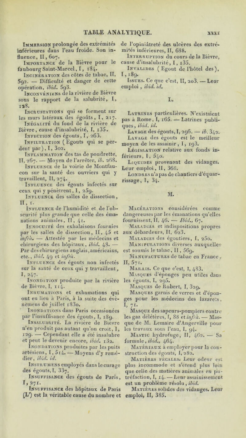 Immersion prolongée des extrémités inférieures dans l’eau froide. Son in- fluence, II, 607. Importance de la Bièvre pour le faubourg Saint-Marcel, 1, 184» Incinération des côtes de tabac, II, 592. — Difficulté et danger de cette opération, ibid. 5g3. Inconvéniens de la rivière de Bièvre sons le rapport de la salubrité, I, 138. Incrustations qui se forment sur les murs latéraux des égouts, I, 217. Inégalité du fond de la rivière de Bièvre, cause d’insalubrité, I, i35. Infection des égouts, I, 263. Infiltration ( Egouts qui se per- dent par), I, 3o2. Inflammation des tas de poudrette, II, 267. — Moyen de l’arrêter, ib. 268. Influence de la voirie de Montfau- con sur la santé des ouvriers qui y travaillent. II, 274. Influence des égouts infectés sur ceux qui y pénètrent, I, 25g. Influence des salles de dissection, H, 1. Influence de l’humidité et de l’ob- scurité plus grande que celle des éma- nations animales. II, 41. Innocuité des exhalaisons fournies par les salles de dissection, II, 45 et infra. — Attestée par les médecins et chirurgiens des hôpitaux, ibid. 48. — Par des chirurgiens anglais,américains, etc., ibid. 49 et infra. Influence des égouts non infectés sur la santé de ceux qui y travaillent, I» 247- Inondation produite par la rivière de Bièvre, I, 114. Inhumations et exhumations qui ont eu lieu à Paris, à la suite des évè- nemens de juillet i83o. Inondations dans Paris occasionées par l’insuffisance des égouts, I, 189. Insalubrité. La rivière de Bièvre n’en produit pas autant qu’on croit, I, 12g. — Cependant elle a été insalubre et peut le devenir encore, ibid. 182. Inondations produites par les puits artésiens, I,5i4. — Moyens d’y remé- dier, ibid. id. Instrumens employés dans le curage des égouts, I, 337. Insuffisance des égouts de Paris, I. 271. Insuffisance des hôpitaux de Paris (L1) est la véritable cause du nombre et de l’opiniâtreté des ulcères des extré- mités inférieures, II, 688. Interruption du cours dp la Bièvre, cause d’insalubrité, I, i35. Invalides (Egout de l’hôtel des), 1,189. Issues. Ce que c’est, II, 2û3. — Leur emploi , ibid. id. L. Latrines particulières. N’existaient pas à Rome, I, i65. — Latrines publi- ques , ibid. id. Lavage des égouts,!, 296. — ib. 342. Lavage des égouts est le meilleur moyen de les assainir, I, ig3. Législation relative aux fonds in- férieurs , 1, 540. Liquides provenant des vidanges. Leur emploi, II, 368. Londres n’a pas de chantiers d’équar- rissage, I, 34. M. Macérations considérées comme dangereuses par les émanations qu’elles fournissent, II, 46. — Ibid., 67. Maladies et indispositions propres aux débardeurs, II, 623. Maladies des égoutiers, I, 25o. Manipulations diverses auxquelles est soumis le tabac, II, 569. Manufactures de tabac en France, II, 571. Marais. Ce que c’est, 1, 483. Masques d’éponges peu utiles dans les égouts, I, 2g5. Masques de Robert, I, 329. Masques garnis de verres et d’épon- ges pour les médecins des lazarets, I, 71. Masque des sapeurs-pompiers contre les gaz délétères, 1, 88 et infra. — Mas- que de M. Lemaire d’Angerville pour les travaux sous l’eau, I, 94. Mastic hydrofuge, II, 462. — Sa formule, ibid., 464. Matériaux à employer pour la con- struction des égouts, I, 282. Matières fécales. Leur odeur est plus incommode et s’étend plus loin que celle des matières animales en pu- tréfaction, I, 14 Leur assainissement est un problème résolu, ibid. Matières solides des vidanges. Leur emploi, II, 385.