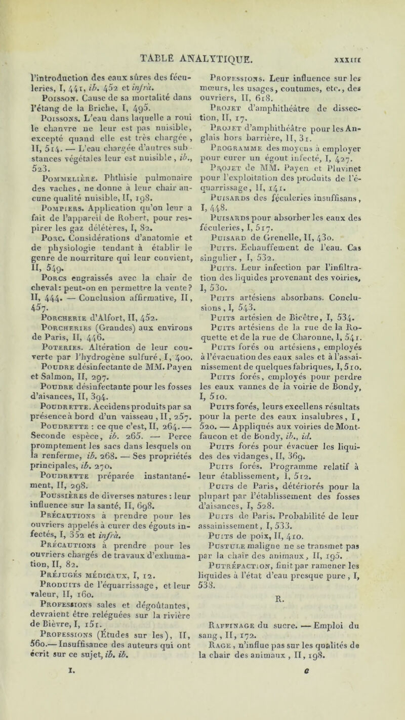 l'introduction des eaux sûres des fécu- leries, I, 44g ib. 45-2 et injra. Poisson. Cause de sa mortalité dans l’étang de la Briciie, I, 4Ç)5. Poissons. L’eau dans laquelle a roui le chanvre ne leur est pas nuisible, excepté quand elle est très chargée , II, 5i4- — L’eau chargée d’autres sub stances végétales leur est nuisible, ib., 523. Pommelière. Phthisie pulmonaire des vaches, ne donne à leur chair au- cune qualité nuisible, II, 198. Pompiers. Application qu’on leur a fait de l’appareil de Robert, pour res- pirer les gaz délétères, I, 82. Pose. Considérations d’anatomie et de physiologie tendant à établir le genre de nourriture qui leur convient, n, 549. Porcs engraissés avec la chair de cheval: peut-on en permettre la vente? II, 444» — Conclusion affirmative, II, 457. Porcherie d’Àlfort, II, 452. Porcheries (Grandes) aux environs de Paris, II, 446. Poteries. Altération de leur cou- verte par l’hydrogène sulfuré, I, 400. Poudre désinfectante de MM. Payen et Salmon, II, 297. Poudre désinfectante pour les fosses d’aisances, II, 3g4. Poudrette. Àccidensproduits par sa présence à bord d’un vaisseau , II, iSr]. Poudrette : ce que c’est, II, 264 Seconde espèce, ib. 265. —• Perce promptement les sacs dans lesquels ou la renferme, ib. 268. — Ses propriétés principales, ib. 270. Poudrette préparée instantané- ment, II, 298. Poussières de diverses natures : leur influence sur la santé, II, 698. Précautions à prendre pour les ouvriers appelés à curer des égouts in- fectés, I, 352 et infra. Précautions à prendre pour les ouvriers chargés de travaux d’exhuma- tion, II, 82. Préjugés médicaux, I, 12. Produits de l’équarrissage, et leur valeur, II, 160. Professions sales et dégoûtantes, devraient être reléguées sur la rivière de Bièvre, I, i5i. Professions (Études sur les), II, 56o.— Insuffisance des auteurs qui ont écrit sur ce sujet, ib. ib. Professions. Leur influence sur les mœurs, les usages, coutumes, etc., des ouvriers, II, 618. Projet d’amphithéâtre de dissec- tion, II, 17. Projet d’amphithéâtre pour les An- glais hors barrière, II, 3i. Programme des moyens à employer pour curer un égout infecté, I, 427. Projet de MM. Payen et Pluvinet pour l’exploitation des produits de l’é- quarrissage, II, 141. Puisards des féculeries insuffisans, I, 448. Puisards pour absorber les eaux des féculeries, I, 517. Puisard de Grenelle, II, 43o. Puits. Eehauffement de l’eau. Cas singulier , I, 532. Puits. Leur infection par l’infiltra- tion des liquides provenant des voiries, I, 53o. Puits artésiens absorbans. Conclu- sions , I, 543. Puits artésien de Bieêtre, I, 534- Puits artésiens de la rue de la Ro- quette et de la rue de Charonne, 1, 54i. Puits forés ou artésiens, employés à l’évacuation des eaux sales et à l’assai- nissement de quelques fabriques, I,5ro. Puits forés, employés pour perdre les eaux vannes de ia voirie de Bondy, I, 510. Puits forés, leurs excellens résultats pour la perte des eaux insalubres, I, 520. — Appliqués aux voiries de Mont- faucon et de Bondy, ib., ici. Puits forés pour évacuer les liqui- des des vidanges. II, 36g. Puits forés. Programme relatif à leur établissement, 1, 512. Puits de Paris, détériorés pour la plupart par l’établissement des fosses d’aisances, I, 528. Puits de Paris. Probabilité de leur assainissement, 1,533. Puits de poix, II, 410. Pustuue maligne ne se transmet pas par la chair des animaux, II, rg5. Putréfaction, finit par ramener les liquides à l’état d’eau presque pure , I, Raffinage du sucre.—Emploi du sang, II, 172. Rage , n’influe pas sur les qualités de la chair des animaux , II, 198. I. o