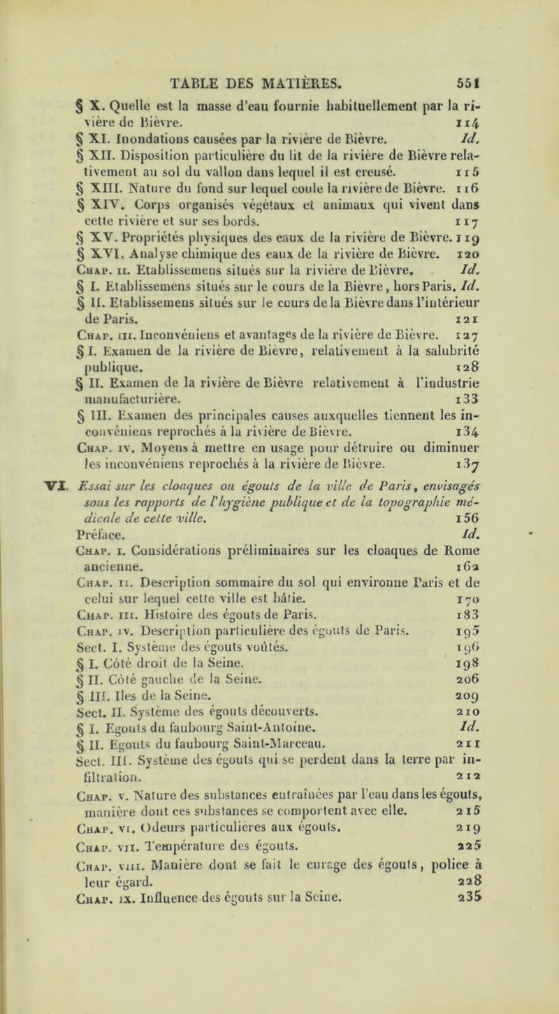 § X. Quelle est la masse d’eau fournie habituellement par la ri- vière de Bièvre. 1 § XI. Inondations causées par la rivière de Bièvre. Id. § XII. Disposition particulière du lit de la rivière de Bièvre rela- tivement au sol du vallon dans lequel il est creusé. ri5 § XIII. Nature du fond sur lequel coule la rivière de Bièvre. 116 § XIV. Corps organisés végétaux et animaux qui vivent dans cette rivière et sur ses bords. 117 § XV. Propriétés physiques des eaux de la rivière de Bièvre. 119 § XVI. Analyse chimique des eaux de la rivière de Bièvre. 120 Chap. ii. Etablisseinens situés sur la rivière de Bièvre. Id. § I. Etablissemens situés sur le cours de la Bièvre, hors Paris. Id. § II. Etablissemens situés sur le cours delà Bièvre dans l’intérieur de Paris. m Chap. iii. Inconvéniens et avantages de la rivière de Bièvre. 127 §1. Examen de la rivière de Bièvre, relativement à la salubrité publique. 128 § II. Examen de la rivière de Bièvre relativement à l’industrie manufacturière. i33 § III. Examen des principales causes auxquelles tiennent les in- convéniens reprochés à la ri\ière de Bièvre. i34 Chap. iv. Moyens à mettre en usage pour détruire ou diminuer les inconvéniens reprochés à la rivière de Bièvre. 137 VI. Essai sur les cloaques ou égouts de la ville de Paris, envisagés sous les rapports de l'hygiène publique et de la topographie mé- dicale de celte ville. i56 Préface. Id. Chap. i. Considérations préliminaires sur les cloaques de Rome ancienne. 162 Chap. ii. Description sommaire du sol qui environne Paris et de celui sur lequel cette ville est bâtie. Chap. irr. Histoire des égouts de Paris. Chap. iv. Description particulière des égouts de Paris. Sect. I. Système des égouts voûtés. § I. Côté droit de la Seine. § II. Côté gauche de la Seine. § III. Iles de la Seine. Sect. II. Système des égouts découverts. § I. Egouts du faubourg Saint-Antoine. § II. Egouts du faubourg Saint-Marceau. Sect. III. Système des égouts qui se perdent dans la terre par in- filtration. 212 Chap. v. Nature des substances entraînées par l’eau dans les égouts, manière dont ces substances se comportent avec elle. 2 iS Chap. vi. Odeurs particulières aux égouts. 219 Chap. vu. Température dos égouts. 225 Chap. mu. Manière dont se fait le curage des égouts, police à leur égard. 228 CHAr. ix. Influence des égouts sur la Seine. 235 170 i83 195 1 y 6 198 206 209 210 Id. 211