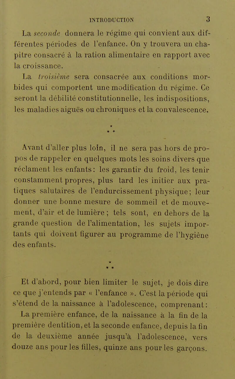 La seconde donnera le régime qui convient aux dif- férentes périodes de l'enfance. On y trouvera un cha- pitre consacré à la ration alimentaire en rapport avec la croissance. La troisième sera consacrée aux conditions mor- bides qui comportent une modification du régime. Ce seront la débilité constitutionnelle, les indispositions, les maladies aiguës ou chroniques et la convalescence. Avant d'aller plus loin, il ne sera pas hors de pro- pos de rappeler en quelques mots les soins divers que réclament les enfants: les garantir du froid, les tenir constamment propres, plus lard les initier aux pra- tiques salutaires de l'endurcissement physique; leur donner une bonne mesure de sommeil et de mouve- ment, d'air et de lumière ; tels sont, en dehors de la grande question de l'alimentation, les sujets impor- tants qui doivent figurer au programme de l'hygiène des enfants. Et d'abord, pour bien limiter le sujet, je dois dire ce que j'entends par « l'enfance ». C'est la période qui s'étend de la naissance à l'adolescence, comprenant: La première enfance, de la naissance à la fin de la première dentition, et la seconde enfance, depuis la fin de la deuxième année jusqu'à l'adolescence, vers douze ans pour les filles, quinze ans pour les garçons.