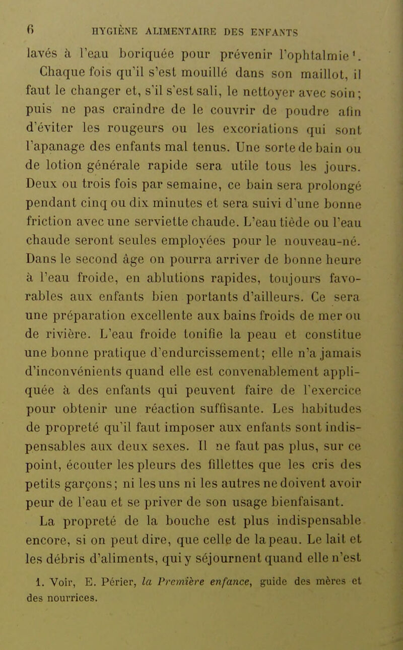 lavés à l'eau boriquée pour prévenir l'ophtalmie'. Chaque fois qu'il s'est mouillé dans son maillot, il faut le changer et, s'il s'est sali, le nettoyer avec soin; puis ne pas craindre de le couvrir de poudre afin d'éviter les rougeurs ou les excoriations qui sont l'apanage des enfants mal tenus. Une sorte de bain ou de lotion générale rapide sera utile tous les jours. Deux ou trois fois par semaine, ce bain sera prolongé pendant cinq ou dix minutes et sera suivi d'une bonne friction avec une serviette chaude. L'eau tiède ou l'eau chaude seront seules employées pour le nouveau-né. Dans le second âge on pourra arriver de bonne heure à l'eau froide, en ablutions rapides, toujours favo- rables aux enfants bien portants d'ailleurs. Ce sera une préparation excellente aux bains froids de mer ou de rivière. L'eau froide tonifie la peau et constitue une bonne pratique d'endurcissement; elle n'a jamais d'inconvénients quand elle est convenablement appli- quée k des enfants qui peuvent faire de l'exercice pour obtenir une réaction suffisante. Les habitudes de propreté qu'il faut imposer aux enfants sont indis- pensables aux deux sexes. Il ne faut pas plus, sur ce point, écouter les pleurs des fillettes que les cris des petits garçons ; ni les uns ni les autres ne doivent avoir peur de l'eau et se priver de son usage bienfaisant. La propreté de la bouche est plus indispensable encore, si on peut dire, que celle de la peau. Le lait et les débris d'aliments, qui y séjournent quand elle n'est 1. Voir, E. Périer, la Première enfance, guide des mères et des nourrices.