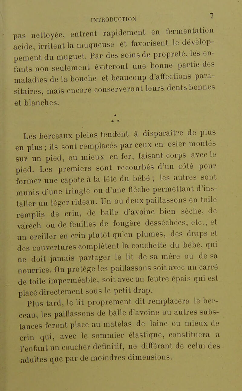 INTRODUCTION ' pas nettoyée, entrent rapidement en lermentation acide, irritent la muqueuse et favorisent le dévelop- pement du muguet. Par des soins de propreté, les en- fants non seulement éviteront une bonne partie des maladies de la bouche et beaucoup d'affections para- sitaires, mais encore conserveront leurs dents bonnes et blanches. Les berceaux pleins tendent à disparaître de plus en plus ; ils sont remplacés par ceux en osier montés sur un pied, ou mieux en fer, faisant corps avec le pied. Les premiers sont recourbés d'un cùlé pour former une capote à la tète du bébé ; les autres sont munis d'une tringle ou d'une flèche permettant d'ins- taller un léger rideau. Un ou deux paillassons en toile remplis de crin, de balle d'avoine bien sèche, de varech ou de feuilles de fougère desséchées, etc., et un oreiller en crin plutôt qu'en plumes, des draps et des couvertures complètent la couchette du bébé, qui ne doit jamais partager le lit de sa mère ou de sa nourrice. On protège les paillassons soit avec un carré de toile imperméable, soit avec un feutre épais qui est placé directement sous le petit drap. Plus tard, le lit proprement dit remplacera le ber- ceau, les paillassons de balle d'avoine ou autres subs- tances feront place au matelas de laine ou mieux de crin qui, avec le sommier élastique, constituera à l'enfant un coucher définitif, ne différant de celui des adultes que par de moindres dimensions.