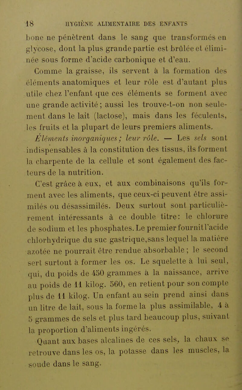 Ijone ne pénètrent dans le sang que transformés en glycose, dont la plus grande partie est brûlée et élimi- née sous forme d'acide carbonique et d'eau. Comme la graisse, ils servent à la formation des éléments anatomiques et leur rôle est d'autant plus utile chez l'enfant que ces éléments se forment avec une grande activité ; aussi les trouve-t-on non seule- ment dans le lait (lactose), mais dans les féculents, les fruits et la plupart de leurs premiers aliments. Eléments inorganiques ; leur rôle. — Les sels sont indispensables à la constitution des tissus, ils forment la charpente de la cellule et sont également des fac- teurs de la nutrition. C'est grâce à eux, et aux combinaisons qu'ils for- ment avec les aliments, que ceux-ci peuvent être assi- milés ou désassimilés. Deux surtout sont particuliè- rement intéressants à ce double litre: le chlorure de sodium et les phosphates. Le premier fournitracide chlorhydrique du suc gastrique,sans lequel la matière azotée ne pourrait être rendue absorbable ; le second sert surtout à former les os. Le squelette à lui seul, qui, du poids de 450 grammes à la naissance, arrive au poids de 11 kilog. 560, en retient pour son compte plus de 11 kilog. Un enfant au sein prend ainsi dans un litre de lait, sous la forme la plus assimilable, 4 à 5 grammes de sels et plus tard beaucoup plus, suivant la proportion d'aliments ingérés. Quant aux bases alcalines de ces sels, la chaux se retrouve dans les os, la potasse dans les muscles, la soude dans le sang.