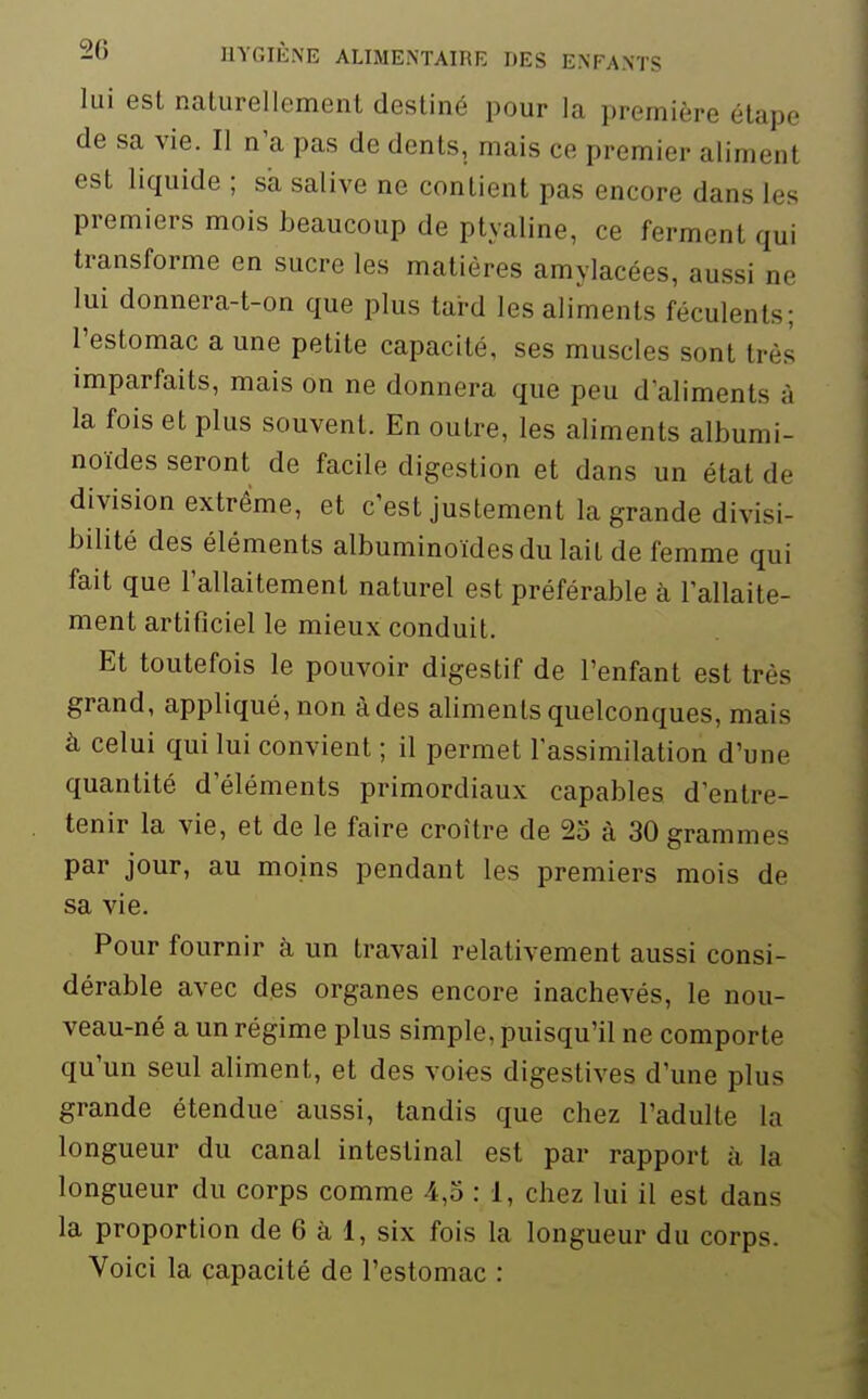 lui est naturellement destiné pour la première étape de sa vie. II n'a pas de dents, mais ce premier aliment est liquide ; sa salive ne contient pas encore dans les premiers mois beaucoup de ptyaline, ce ferment qui transforme en sucre les matières amylacées, aussi ne lui donnera-t-on que plus tard les aliments féculents; l'estomac a une petite capacité, ses muscles sont très imparfaits, mais on ne donnera que peu d'aliments à la fois et plus souvent. En outre, les aliments albumi- noïdes seront de facile digestion et dans un état de division extrême, et c'est justement la grande divisi- bilité des éléments albuminoïdesdu lait de femme qui fait que l'allaitement naturel est préférable à l'allaite- ment artificiel le mieux conduit. Et toutefois le pouvoir digestif de l'enfant est très grand, appliqué, non à des aliments quelconques, mais à celui qui lui convient ; il permet l'assimilation d'une quantité d'éléments primordiaux capables d'entre- tenir la vie, et de le faire croître de 25 à 30 grammes par jour, au moins pendant les premiers mois de sa vie. Pour fournir à un travail relativement aussi consi- dérable avec des organes encore inachevés, le nou- veau-né a un régime plus simple, puisqu'il ne comporte qu'un seul aliment, et des voies digestives d'une plus grande étendue aussi, tandis que chez l'adulte la longueur du canal intestinal est par rapport à la longueur du corps comme 4,5 : 1, chez lui il est dans la proportion de 6 à 1, six fois la longueur du corps. Voici la capacité de l'estomac :