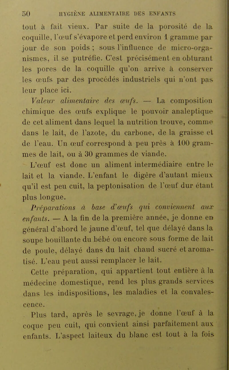 tout à fait vieux. Par suite de la porosité de la coquille, l'œuf s'évapore el perd environ 1 gramme par jour de son poids ; sous Tinfluence de micro-orga- nismes, il se putréfie. C'est précisément en obturant les pores de la coquille qu'on arrive à conserver les œufs par des procédés industriels qui n'ont pas leur place ici. Valeur alimentaire des œufs. — La composition chimique des œufs explique le pouvoir analeptique de cet aliment dans lequel la nutrition trouve, comme dans le lait, de l'azote, du carbone, de la graisse et de l'eau. Un œuf correspond à peu près à 100 gram- mes de lait, ou à 30 grammes de viande. L'œuf est donc un aliment intermédiaire entre le lait et la viande. L'enfant le digère d'autant mieux qu'il est peu cuit, la peptonisation de l'œuf dur étant plus longue. Préparations à base d'œufs qui conviennent aux enfants. — A la fin de la première année, je donne en général d'abord le jaune d'œuf, tel que délayé dans la soupe bouillante du bébé ou encore sous forme de lait de poule, délayé dans du lait chaud sucré et aroma- tisé. L'eau peut aussi remplacer le lait. Cette préparation, qui appartient tout entière à la médecine domestique, rend les plus grands services dans les indispositions, les maladies et la convales- cence. Plus tard, après le sevrage, je donne l'œuf à la coque peu cuit, qui convient ainsi parfaitement aux enfants. L'aspect laiteux du blanc est tout à la fois