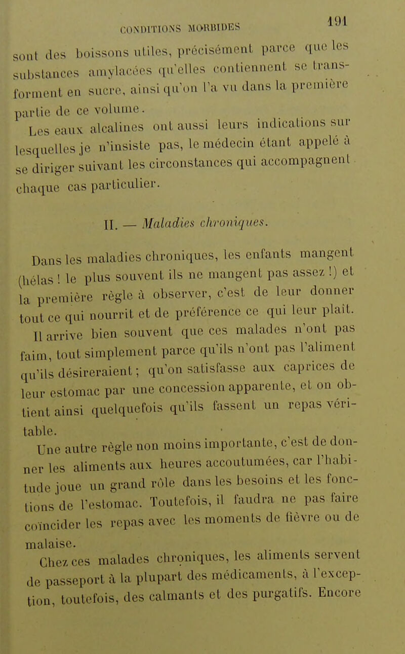 sont des boissons utiles, précisément parce que les substances amylacées qu elles contiennent se trans- forment en sucre, ainsi qu on l'a vu dans la première partie de ce volume. Les eaux alcalines ont aussi leurs indications sur lesquelles je nUnsiste pas, le médecin étant appelé à se diriger suivant les circonstances qui accompagnent chaque cas particulier. II. — Maladies chroniques. Dans les maladies chroniques, les enfants mangent (hélas ! le plus souvent ils ne mangent pas assez !) et la première règle à observer, c'est de leur donner tout ce qui nourrit et de préférence ce qui leur plaît. Il arrive bien souvent que ces malades n'ont pas faim, tout simplement parce qu'ils n'ont pas l'aliment qu'ils désireraient; qu'on satisfasse aux caprices de leur estomac par une concession apparente, et on ob- tient ainsi quelquefois qu'ils fassent un repas véri- table. Une autre règle non moins importante, c est de don- ner les aliments aux heures accoutumées, car l'habi- tude joue un grand rôle dans les besoins et les fonc- tions de l'estomac. Toutefois, il faudra ne pas faire coïncider les repas avec les moments de fièvre ou de malaise. Chez ces malades chrçniques, les aliments servent de passeport à la plupart des médicaments, à l'excep- tion, toutefois, des calmanls et des purgatifs. Encore