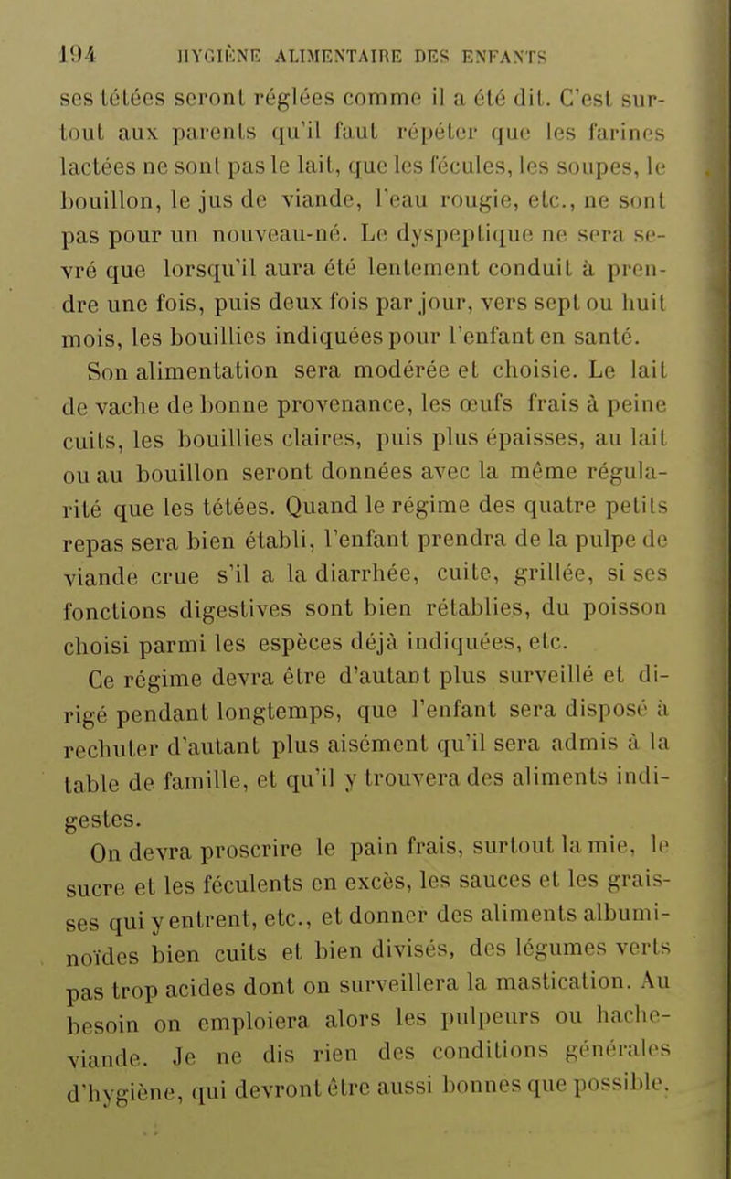 ses tétées seront réglées comme il a été dit. C'est sur- tout aux parents qu'il faut répéter que les farines lactées ne sonl pas le lait, que les fécules, les soupes, le bouillon, le jus de viande, l'eau rougie, etc., ne sonl pas pour un nouveau-né. Le dyspeptique ne sera se- vré que lorsqu'il aura été lentement conduit à pren- dre une fois, puis deux fois par jour, vers sept ou huit mois, les bouillies indiquées pour l'enfant en santé. Son alimentation sera modérée et choisie. Le laiL de vache de bonne provenance, les œufs frais à peine cuits, les bouillies claires, puis plus épaisses, au lail ou au bouillon seront données avec la même régula- rité que les tétées. Quand le régime des quatre pelils repas sera bien établi, l'enfant prendra de la pulpe de viande crue s'il a la diarrhée, cuite, grillée, si ses fonctions digestives sont bien rétablies, du poisson choisi parmi les espèces déjà indiquées, etc. Ce régime devra être d'autant plus surveillé et di- rigé pendant longtemps, que l'enfant sera disposé à rechuter d'autant plus aisément qu'il sera admis à la table de famille, et qu'il y trouvera des aliments indi- gestes. On devra proscrire le pain frais, surtout la mie, lo sucre et les féculents en excès, les sauces et les grais- ses qui y entrent, etc., et donner des aliments albumi- noïdes bien cuits et bien divisés, des légumes verts pas trop acides dont on surveillera la mastication. Au besoin on emploiera alors les pulpeurs ou hache- viande. Je ne dis rien des conditions générales d'hygiène, qui devront être aussi bonnes que possible.