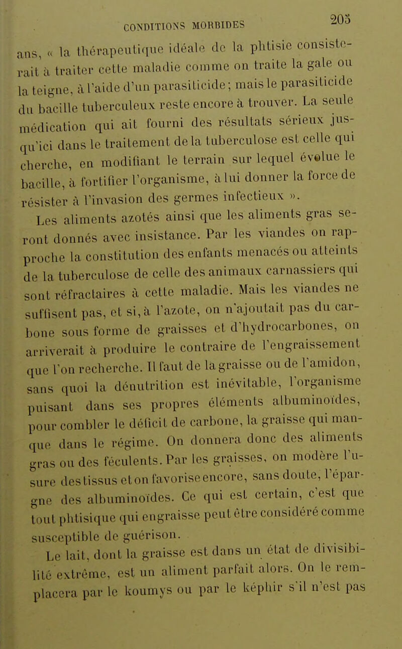 ans, u la thérapeutique idéale de la phtisie consiste- rait £i traiter cette maladie comme on traite la gale ou la teigne, à l'aide d'un parasilicide ; mais le parasiticide du bacille tuberculeux reste encore à trouver. La seule médication qui ait fourni des résultats sérieux jus- qu'ici dans le traitement delà tuberculose est celle qm cherche, en modifiant le terrain sur lequel évelue le bacille, à fortifier l'organisme, à lui donner la force de résister à l'invasion des germes infectieux ». Les aliments azotés ainsi que les aliments gras se- ront donnés avec insistance. Par les viandes on rap- proche la constitution des enfants menacés ou atteints de la tuberculose de celle des animaux carnassiers qui sont réfraclaires à cette maladie. Mais les viandes ne suffisent pas, et si, à l'azote, on n'ajoutait pas du car- bone sous forme de graisses et d'hydrocarbones, on arriverait à produire le contraire de l'engraissement que l'on recherche. Il faut de la graisse ou de l'amidon, sans quoi la dénutrition est inévitable, l'organisme puisant dans ses propres éléments albuminoides, pour combler le déficit de carbone, la graisse qui man- que dans le régime. On donnera donc des aliments gras ou des féculents. Par les graisses, on modère l'u- sure des tissus et on favorise encore, sans doute, l'épar- gne des albuminoides. Ce qui est certain, c'est que tout phtisique qui engraisse peut être considéré comme susceptible de guérison. Le lait, dont la graisse est dans un état de divisibi- lité extrême, est un aliment parfait alors. On le rem- placera par le koumys ou par le Uépliir s'il n'est pas