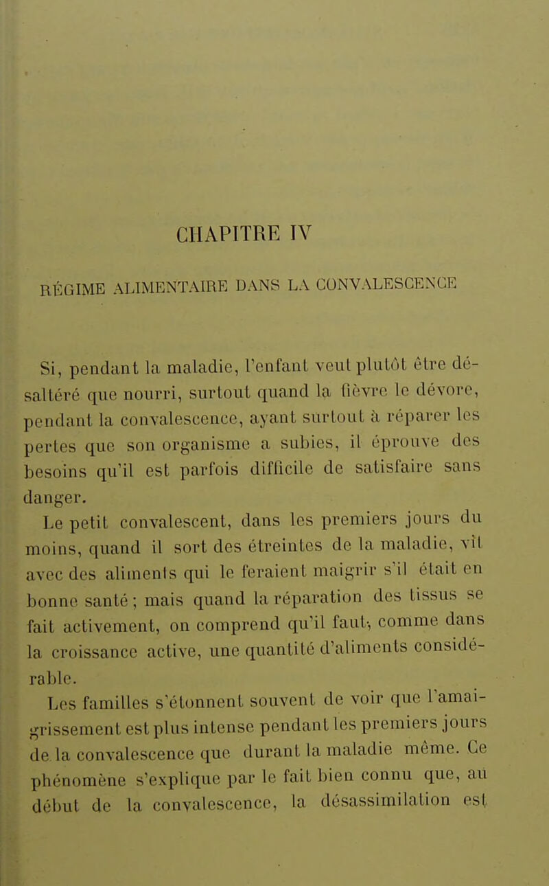 CHAPITRE IV RÉGIME ALIMENTAIRE DANS LA CONVALESCENCE Si, pendant la maladie, l'enfanl veut pluLôl être dé- saltéré que nourri, surtout quand la fièvre le dévore, pendant la convalescence, ayant surtout à réparer les pertes que son organisme a subies, il éprouve des besoins qu'il est parfois difficile de satisfaire sans danger. Le petit convalescent, dans les premiers jours du moins, quand il sort des étreintes de la maladie, vît avec des aliments qui le feraient maigrir s'il était en bonne santé ; mais quand la réparation des tissus se fait activement, on comprend qu'il faut-, comme dans la croissance active, une quantité d'aliments considé- rable. Les familles s'étonnent souvent de voir que l'amai- grissement est plus intense pendant les premiers jours de la convalescence que durant la maladie môme. Ce phénomène s'explique par le fait bien connu que, au délmt de la convalescence, la dôsassimilation est