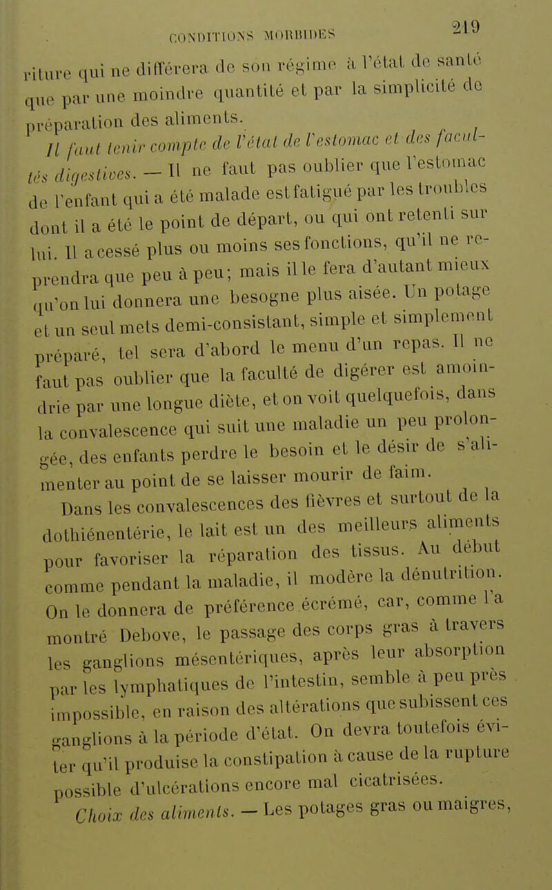 rituve qui ne différera de son régime à Vétal do sanlé que par une moindre quantilé et par la simplicité de préparation des aliments. Il faut tenir compte de Vétal de Vcslomac cl des facd- ir, dincstivcs. - H ne faut pas oublier que l'estomac de reniant qiii a été malade est fatigué par les troubles dont il a été le point de départ, ou qui ont retenti sur lui 11 a cessé plus ou moins ses fonctions, qu'd ne re- prendra que peu à peu; mais il le fera d'autant mieux au'onlui donnera une besogne plus aisée. Un potage et un seul mets demi-consistant, simple et simplement préparé, tel sera d'abord le menu d'un repas. Il ne faut pas oublier que la faculté de digérer est amoin- drie par une longue diète, et on voit quelquefois, dans la convalescence qui suit une maladie un peu prolon- gée, des enfants perdre le besoin et le désir de s ali- menter au point de se laisser mourir de faim. Dans les convalescences des fièvres et surtout de la dothiénenlérie, le lait est un des meilleurs aliments pour favoriser la réparation des tissus. Au début comme pendant la maladie, il modère la dénutrition. On le donnera de préférence écrémé, car, comme 1 a montré Debove, le passage des corps gras à travers les ganglions mésentériques, après leur absorption par les lymphatiques de l'intestin, semble à peu près impossible, en raison des altérations que subissent ces ..anglions à la période d'état. On devra toutefois évi- ter qu'il produise la constipation îi cause de la rupture possible d'ulcérations encore mal cicatrisées. Choix des aliments.-Les potages gras ou maigres,