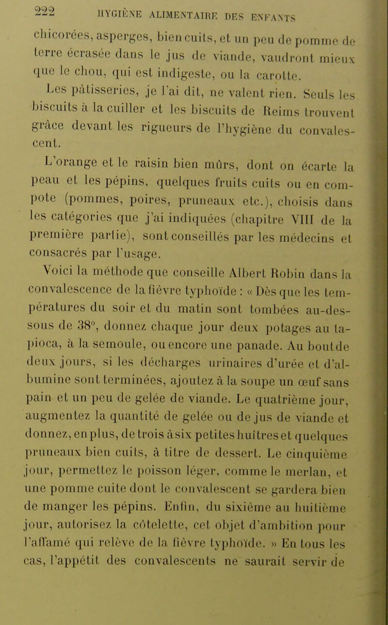 chicorées, asperges, biencuils, et un peu de pomme de terre écrasée dans le jus de viande, vaudront mieux que le cliou, qui est indigeste, ou la carotte. Les pâtisseries, je lai dit, ne valent rien. Seuls les biscuits à la cuiller et les biscuits de Reims trouvent grâce devant les rigueurs de Thygiène du convales- cent. L'orange et le raisin bien mûrs, dont on écarte la peau et les pépins, quelques fruits cuits ou en com- pote (pommes, poires, pruneaux etc.), choisis dans les catégories que j'ai indiquées (chapitre VIII de la première partie), sont conseillés par les médecins et consacrés par l'usage. Voici la méthode que conseille Albert Robin dans la convalescence de la fièvre typhoïde : « Dès que les tem- pératures du soir et du matin sont tombées au-des- sous de 38, donnez chaque jour deux potages au ta- pioca, à la semoule, ou encore une panade. Au boutde deux jours, si les décharges urinaires d'urée et d'al- bumine sont terminées, ajoutez à la soupe un œuf sans pain et un peu de gelée de viande. Le quatrième jour, augmentez la quantité de gelée ou de jus de viande et donnez, en plus, de trois àsix petites huîtres et quelques pruneaux bien cuits, à titre de dessert. Le cinquième jour, permettez le poisson léger, comme le merlan, et une pomme cuite dont le convalescent se gardera bien de manger les pépins. Enfin, du sixième au huitième jour, autorisez la cAtelette, cet objet d'ambition pour l'aiïamé qui relève de la fièvre typhoïde. » En tous les cas, l'appétit des convalescents ne saurait servir de