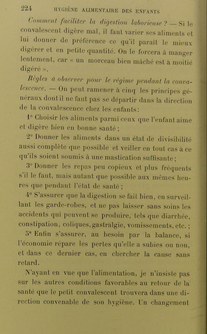 22/i. IIVCIK.N'Ii; AUMBNTAIKE DES ENFANTS Comment faciliter la digeHion laborieuse ? — Si W convalesceiiL digère mal, ii faut varier ses aliments et lui donner de préférence ce qu'il paraît le mieux digérer et en petite quantité. On le forcera à manger lentement, car « un morceau bien mâché est à moitié digéré ». Règles à observer pour le régime pendant la conva- lescence. — On peut ramener à cinq les principes gé- néraux dont il ne faut pas se départir dans la direction de la convalescence chez les enfants: 1 Choisir les aliments parmi ceux que Tenfantaime et digère bien en bonne santé ; 2° Donner les aliments dans un état de divisibilité aussi complète que possible et veiller en tout cas à ce qu'ils soient soumis à une mastication suffisante ; 3° Donner les repas peu copieux et plus fréquents s'il le faut, mais autant que possible aux mêmes heu- res que pendant l'état de santé ; 4 S'assurer que la digestion se fait bien, en surveil- lant les garde-robes, et ne pas laisser sans soins les accidents qui peuvent se produire, tels que diarrhée, constipation, coliques,gastralgie, vomissements, etc. ; o° Enfin s'assurer, au besoin par la balance, si l'économie répare les pertes qu'elle a subies ou non, et dans ce dernier cas, en chercher la cause sans retard. N'ayant en vue que l'alimentation, je n'insiste pas sur les autres conditions favorables au retour de la santé que le petit convalescent trouvera dans une di- rection convenable de son hygiène. Un changemcnl