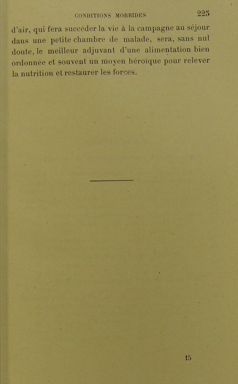 d'air, qui fera succéder la vie à la campagne au séjour dans une petite chambre de malade, sera, sans nul doute, le meilleur adjuvant d'une alimentation bien ordonnée et souvent un moyen héroïque pour relever la nutrition et restaurer les forces. 15