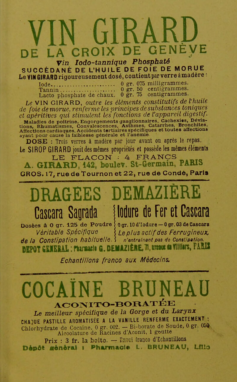 VIN GIRARD DE LA CROIX DE GENEVE vin lodo-tanniqne Phosphaté SUCCÉDANÉ DE L'HUILE DE FOIE DE MORUE Le VIN GIRARD rigoureusement dosé, contient par verre à madère •. Iode 0 gr. 075 milligrammes. Tannin 0 gr. 50 centigrammes. Lacto ptiosphate de chaux. 0 gr. 75 centigrammes. Le VIN GIRARD, outre les éléments constitutifs de l'huile de foie de morue, renferme les principes de substances toniques et apéritives qui stimulent les fonctions de l'appareil digestif Maladies de poitrine, Engorgements ganglionnaires. Cachexies, Dévia- tions, Rhumatismes, Convalescences, Asthmes, Catarrhes, Bronchites, Affections cardiaques, Accidents tertiaires spécifiques et toutes affections ayant pour cause la faiblesse générale et l'anémie DOSE : Trois verres à madère par jour avant ou après le repas. Le SIROP GIRARD jouildes mêmes propriétés et possède les mêmes éléments LE FLACON : 4 FRANCS A. GIRARD, 142, boulev. St-Germam, PARIS GROS. 17, rue de Tournon et 22, rue de Condô, Paris Tbagees demazière Cascara Sapda Dosées à O gr. 125 de Poudre Vériiable Spécifique de la Constipation habituelle lodure de Fer et Cascara 0 gr. 10 d'Iodure — 0 gr. 03 de Cascara Le plus actif des Ferrugineux, n'entraînant pas c/e Constioation. DEPOT fiKIEKAL.ninacli G.DEMJl2ltRE.71.iTt«K<iVllllin. FilU Echantillons franco aux Médecins, COCAÏNE BRUNEAU AOOrSriTO-BORATÉE Le meilleur spécifique de la Gorge et du Larynx CHA5UE PASTILLE AROMATISÉE A LA VANILLE RENFERME EXACTEMENT : Chlorhydrate de Cocaïne, 0 gr. 002. - Bi-borate de Soude, 0 gr. m Alcoolature de Racines d'Aconit, 1 goutte Prix : 3 fr. la boito. — iinvGi tranco d'Echantillons Dépôt flèniral i Pharmacie L. BRUNEAU, Lfllo