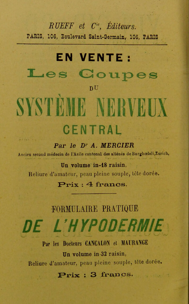 RUEFF et C'\ Éditeurs. PARIS, 106, Boulevard Saint-Germain, 106, PARIS EN VENTE : DU CENTRAL Par le A. MERCIER Ancien second médecin de l'Asile cantonal des aliénés de Burgliœlrli,Zurich, Un volume in-18 raisin, Reliure d'amateur, peau pleine souple, lùte dorée. F*rix : 4 francs. FORMULAIRE PRATIQUE DE L'HYPODERMIE Par les Docleups CANCALON el MAURANGE Un volume in-32 raisin, Reliure d'amateur, peau pleine souple, tête dorée.