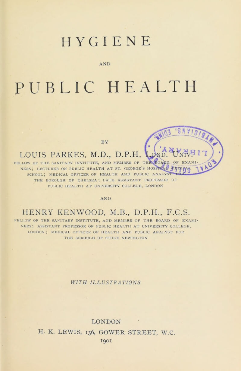 HYGIENE AND PUBLIC HEALTH BY LOUIS PARKES, M.D., D.P.H. FEI.LOW OF THE SANITARY INSTITUTE, AND MEMBER OF TH NERS; LECTURER ON PUBLIC HEALTH AT ST. GEORGE’S HOS school; medical officer of health and public ANALYS1 THE BOROUGH OF CHELSEA ; LATE ASSISTANT PROFESSOR OF PUBLIC HEALTH AT UNIVERSITY COLLEGE, LONDON AND HENRY KENWOOD, M.B., D.P.H., F.C.S. FELI.OW OF THE SANITARY INSTITUTE, AND MEMBER OF THE BOARD OF EXAMI- NERS; ASSISTANT PROFESSOR OF PUBLIC HEALTH AT UNIVERSITY COLLEGE, LONDON; MEDICAL OFFICER OF HEALTH AND PUBLIC ANALYST FOR THE BOROUGH OF STOKE NEWINGTON WITH ILLUSTRATIONS LONDON H. K. LEWIS, 136, GOWER STREET, W.C. 1901