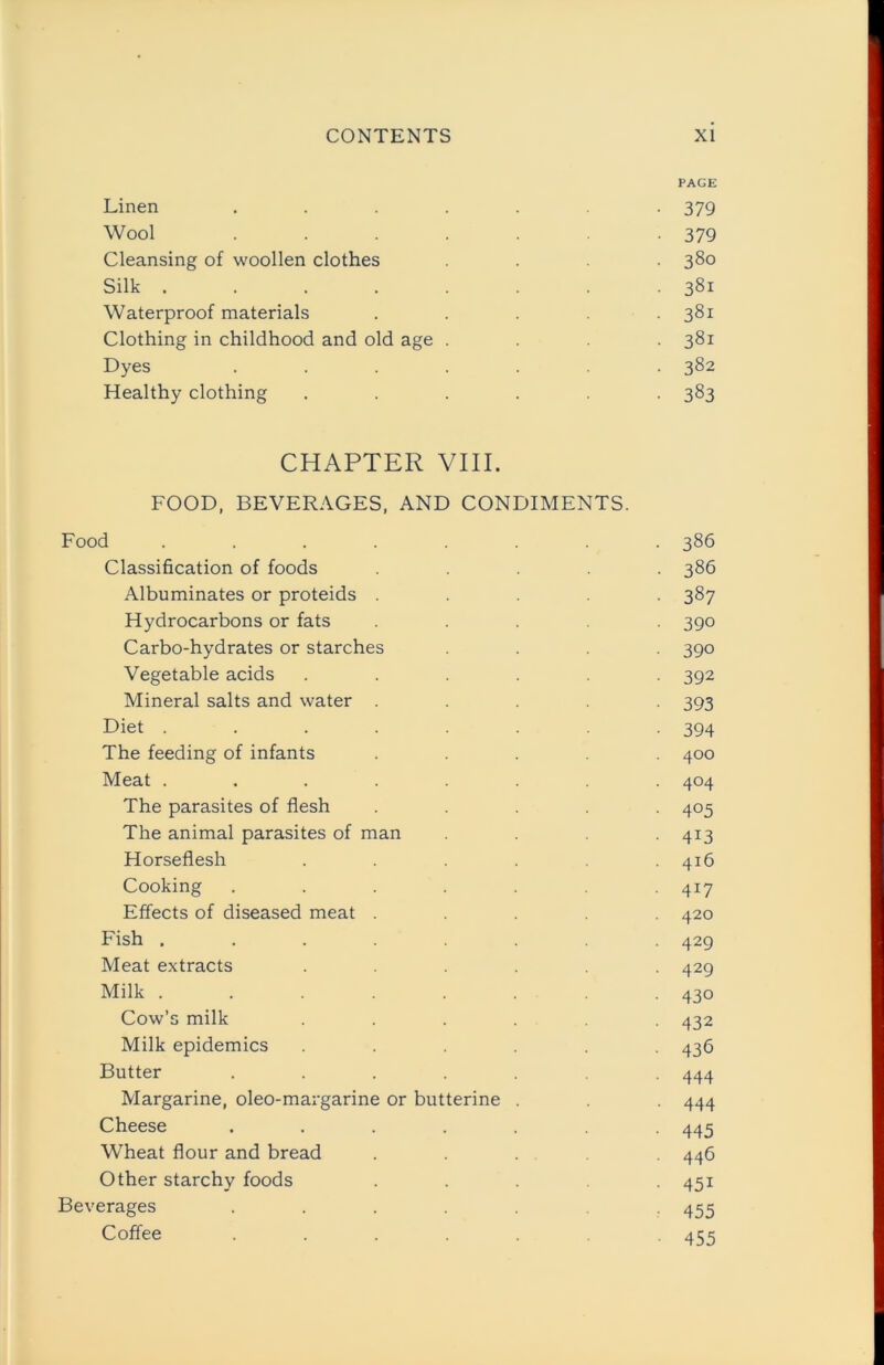 PAGE Linen ....... 379 Wool ....... 379 Cleansing of woollen clothes .... 380 Silk ........ 381 Waterproof materials . . 381 Clothing in childhood and old age .... 381 Dyes ....... 382 Healthy clothing ...... 383 CHAPTER VIII. FOOD, BEVERAGES, AND CONDIMENTS. Food ........ 386 Classification of foods ..... 386 Albuminates or proteids ..... 387 Hydrocarbons or fats ..... 390 Carbo-hydrates or starches .... 390 Vegetable acids ...... 392 Mineral salts and water ..... 393 Diet . . . . . . -394 The feeding of infants ..... 400 Meat ........ 404 The parasites of flesh ..... 405 The animal parasites of man ... 413 Horseflesh ...... 416 Cooking ....... 417 Effects of diseased meat ..... 420 Fish ........ 429 Meat extracts ...... 429 Milk ........ 430 Cow’s milk . . . . . 432 Milk epidemics ...... 436 Butter ....... 444 Margarine, oleo-margarine or butterine . 444 Cheese ....... 445 Wheat flour and bread ..... 446 Other starchy foods . . . 451 Beverages ....... 455 Coffee ....... 455