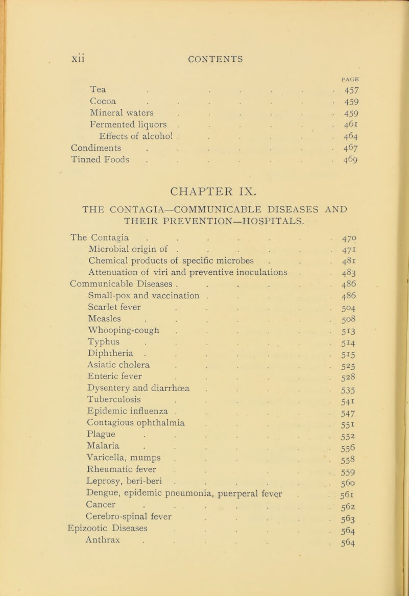 Tea Cocoa Mineral waters Fermented liquors Effects of alcohol Condiments Tinned Foods PAGE 457 459 459 461 464 467 469 CHAPTER IX. THE CONTAGIA—COMMUNICABLE DISEASES AND THEIR PREVENTION—HOSPITALS. The Contagia ....... 470 Microbial origin of . . . . . . 471 Chemical products of specific microbes . . 481 Attenuation of viri and preventive inoculations . 483 Communicable Diseases ...... 486 Small-pox and vaccination ..... 486 Scarlet fever ...... 504 Measles ....... 508 Whooping-cough 513 Typhus . 5*4 Diphtheria . . . . 515 Asiatic cholera ...... 525 Enteric fever .... 528 Dysentery and diarrhoea .... 535 Tuberculosis ..... 541 Epidemic influenza .... 547 Contagious ophthalmia 551 Plague . . -552 Malaria ....... 556 Varicella, mumps ... . 558 Rheumatic fever 559 Leprosy, beri-beri ...... 560 Dengue, epidemic pneumonia, puerperal fever 561 Cancer ....... 562 Cerebro-spinal fever .... 563 Epizootic Diseases 564 Anthrax .....