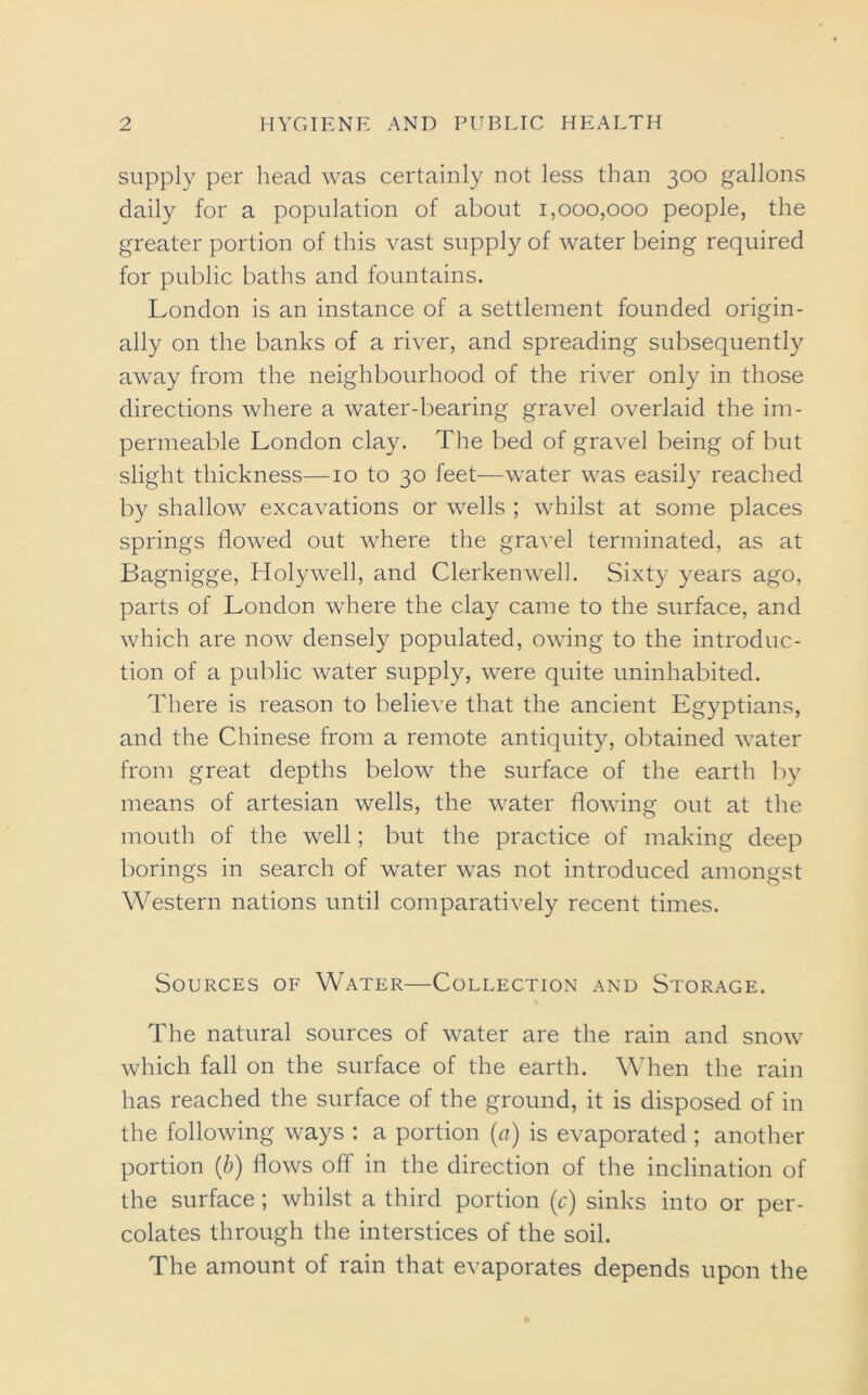 supply per head was certainly not less than 300 gallons daily for a population of about 1,000,000 people, the greater portion of this vast supply of water being required for public baths and fountains. London is an instance of a settlement founded origin- ally on the banks of a river, and spreading subsequently away from the neighbourhood of the river only in those directions where a water-bearing gravel overlaid the im- permeable London clay. The bed of gravel being of but slight thickness—10 to 30 feet—water was easily reached by shallow excavations or wells ; whilst at some places springs flowed out where the gravel terminated, as at Bagnigge, Holywell, and Clerkenwell. Sixty years ago, parts of London where the clay came to the surface, and which are now densely populated, owing to the introduc- tion of a public water supply, were quite uninhabited. There is reason to believe that the ancient Egyptians, and the Chinese from a remote antiquity, obtained water from great depths below the surface of the earth by means of artesian wells, the water flowing out at the mouth of the well; but the practice of making deep borings in search of water was not introduced amongst Western nations until comparatively recent times. Sources of Water—Collection and Storage. The natural sources of water are the rain and snow which fall on the surface of the earth. When the rain has reached the surface of the ground, it is disposed of in the following ways : a portion (a) is evaporated; another portion (b) flows off in the direction of the inclination of the surface ; whilst a third portion (c) sinks into or per- colates through the interstices of the soil. The amount of rain that evaporates depends upon the