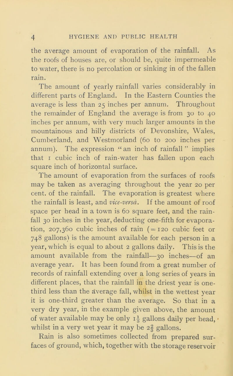 the average amount of evaporation of the rainfall. As the roofs of houses are, or should be, quite impermeable to water, there is no percolation or sinking in of the fallen rain. The amount of yearly rainfall varies considerably in different parts of England. In the Eastern Counties the average is less than 25 inches per annum. Throughout the remainder of England the average is from 30 to 40 inches per annum, with very much larger amounts in the mountainous and hilly districts of Devonshire, Wales, Cumberland, and Westmorland (60 to 200 inches per annum). The expression “ an inch of rainfall ” implies that 1 cubic inch of rain-water has fallen upon each square inch of horizontal surface. The amount of evaporation from the surfaces of roofs may be taken as averaging throughout the year 20 per cent, of the rainfall. The evaporation is greatest where the rainfall is least, and vice-versa. If the amount of roof space per head in a town is 60 square feet, and the rain- fall 30 inches in the year, deducting one-fifth for evapora- tion, 207,360 cubic inches of rain (=120 cubic feet or 748 gallons) is the amount available for each person in a year, which is equal to about 2 gallons daily. This is the amount available from the rainfall—30 inches—of an average year. It has been found from a great number of records of rainfall extending over a long series of years in different places, that the rainfall in the driest year is one- third less than the average fall, whilst in the wettest year it is one-third greater than the average. So that in a very dry year, in the example given above, the amount of water available may be only 1^ gallons daily per head, • whilst in a very wet year it may be 2§ gallons. Rain is also sometimes collected from prepared sur- faces of ground, which, together with the storage reservoir