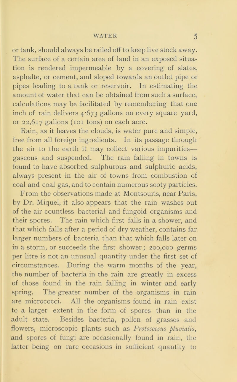 or tank, should always be railed off to keep live stock away. The surface of a certain area of land in an exposed situa- tion is rendered impermeable by a covering of slates, asphalte, or cement, and sloped towards an outlet pipe or pipes leading to a tank or reservoir. In estimating the amount of water that can be obtained from such a surface, calculations may be facilitated by remembering that one inch of rain delivers 4-673 gallons on every square yard, or 22,617 gallons (101 tons) on each acre. Rain, as it leaves the clouds, is water pure and simple, free from all foreign ingredients. In its passage through the air to the earth it may collect various impurities— gaseous and suspended. The rain falling in towns is found to have absorbed sulphurous and sulphuric acids, always present in the air of towns from combustion of coal and coal gas, and to contain numerous sooty particles. From the observations made at Montsouris, near Paris, by Dr. Miquel, it also appears that the rain washes out of the air countless bacterial and fungoid organisms and their spores. The rain which first falls in a shower, and that which falls after a period of dry weather, contains far larger numbers of bacteria than that which falls later on in a storm, or succeeds the first shower; 200,000 germs per litre is not an unusual quantity under the first set of circumstances. During the warm months of the year, the number of bacteria in the rain are greatly in excess of those found in the rain falling in winter and early spring. The greater number of the organisms in rain are micrococci. All the organisms found in rain exist to a larger extent in the form of spores than in the adult state. Besides bacteria, pollen of grasses and flowers, microscopic plants such as Protococcus pluvialis, and spores of fungi are occasionally found in rain, the latter being on rare occasions in sufficient quantity to