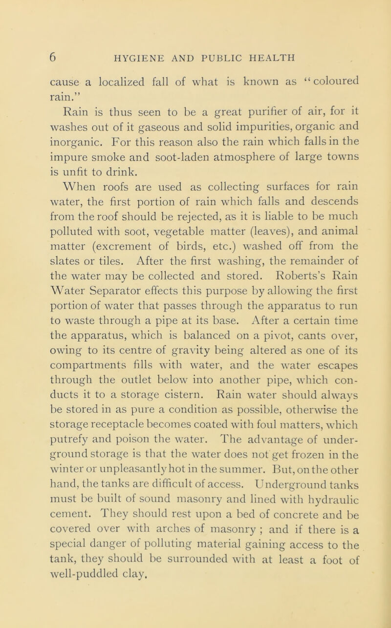 cause a localized fall of what is known as “coloured rain.” Rain is thus seen to be a great purifier of air, for it washes out of it gaseous and solid impurities, organic and inorganic. For this reason also the rain which falls in the impure smoke and soot-laden atmosphere of large towns is unfit to drink. When roofs are used as collecting surfaces for rain water, the first portion of rain which falls and descends from the roof should be rejected, as it is liable to be much polluted with soot, vegetable matter (leaves), and animal matter (excrement of birds, etc.) washed off from the slates or tiles. After the first washing, the remainder of the water may be collected and stored. Roberts’s Rain Water Separator effects this purpose by allowing the first portion of water that passes through the apparatus to run to waste through a pipe at its base. After a certain time the apparatus, which is balanced on a pivot, cants over, owing to its centre of gravity being altered as one of its compartments fills with water, and the water escapes through the outlet below into another pipe, which con- ducts it to a storage cistern. Rain water should always be stored in as pure a condition as possible, otherwise the storage receptacle becomes coated with foul matters, which putrefy and poison the water. The advantage of under- ground storage is that the water does not get frozen in the winter or unpleasantly hot in the summer. But, on the other hand, the tanks are difficult of access. Underground tanks must be built of sound masonry and lined with hydraulic cement. They should rest upon a bed of concrete and be covered over with arches of masonry ; and if there is a special danger of polluting material gaining access to the tank, they should be surrounded with at least a foot of well-puddled clay.