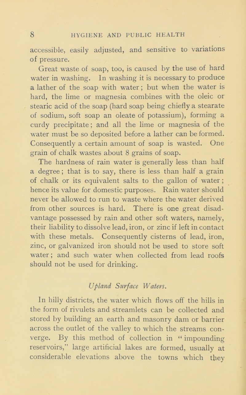 accessible, easily adjusted, and sensitive to variations of pressure. Great waste of soap, too, is caused by the use of hard water in washing. In washing it is necessary to produce a lather of the soap with water; but when the water is hard, the lime or magnesia combines with the oleic or stearic acid of the soap (hard soap being chiefly a stearate of sodium, soft soap an oleate of potassium), forming a curdy precipitate ; and all the lime or magnesia of the water must be so deposited before a lather can be formed. Consequently a certain amount of soap is wasted. One grain of chalk wastes about 8 grains of soap. The hardness of rain water is generally less than half a degree ; that is to say, there is less than half a grain of chalk or its equivalent salts to the gallon of water ; hence its value for domestic purposes. Rain water should never be allowed to run to waste where the water derived from other sources is hard. There is one great disad- vantage possessed by rain and other soft waters, namely, their liability to dissolve lead, iron, or zinc if left in contact with these metals. Consequently cisterns of lead, iron, zinc, or galvanized iron should not be used to store soft water; and such water when collected from lead roofs should not be used for drinking. Upland Surface Waters. In hilly districts, the water which flows off the hills in the form of rivulets and streamlets can be collected and stored by building an earth and masonry dam or barrier across the outlet of the valley to which the streams con- verge. By this method of collection in “ impounding reservoirs,” large artificial lakes are formed, usually at considerable elevations above the towns which they