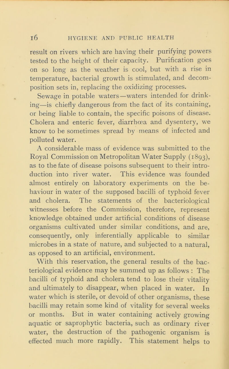result on rivers which are having their purifying powers tested to the height of their capacity. Purification goes on so long as the weather is cool, but with a rise in temperature, bacterial growth is stimulated, and decom- position sets in, replacing the oxidizing processes. Sewage in potable waters—waters intended for drink- ing—is chiefly dangerous from the fact of its containing, or being liable to contain, the specific poisons of disease. Cholera and enteric fever, diarrhoea and dysentery, we know to be sometimes spread by means of infected and polluted water. A considerable mass of evidence was submitted to the Royal Commission on Metropolitan Water Supply (1893), as to the fate of disease poisons subsequent to their intro- duction into river water. This evidence was founded almost entirely on laboratory experiments on the be- haviour in water of the supposed bacilli of typhoid fever and cholera. The statements of the bacteriological witnesses before the Commission, therefore, represent knowledge obtained under artificial conditions of disease organisms cultivated under similar conditions, and are, consequently, only inferentially applicable to similar microbes in a state of nature, and subjected to a natural, as opposed to an artificial, environment. With this reservation, the general results of the bac- teriological evidence may be summed up as follows : The bacilli of typhoid and cholera tend to lose their vitality and ultimately to disappear, when placed in water. In water which is sterile, or devoid of other organisms, these bacilli may retain some kind of vitality for several weeks or months. But in water containing actively growing aquatic or saprophytic bacteria, such as ordinary river water, the destruction of the pathogenic organism is effected much more rapidly. This statement helps to
