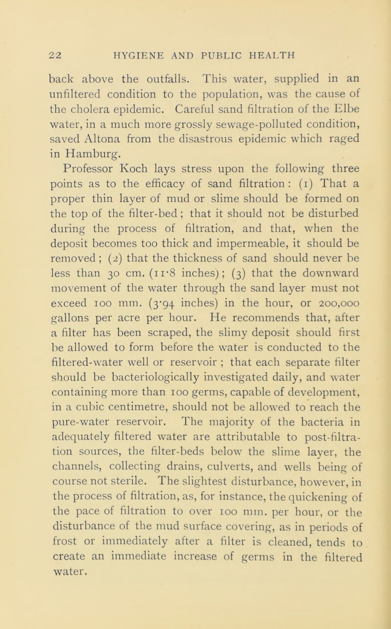 back above the outfalls. This water, supplied in an unfiltered condition to the population, was the cause of the cholera epidemic. Careful sand filtration of the Elbe water, in a much more grossly sewage-polluted condition, saved Altona from the disastrous epidemic which raged in Hamburg. Professor Koch lays stress upon the following three points as to the efficacy of sand filtration : (i) That a proper thin layer of mud or slime should be formed on the top of the filter-bed ; that it should not be disturbed during the process of filtration, and that, when the deposit becomes too thick and impermeable, it should be removed ; (2) that the thickness of sand should never be less than 30 cm. (ii-8 inches); (3) that the downward movement of the water through the sand layer must not exceed 100 mm. (3-94 inches) in the hour, or 200,000 gallons per acre per hour. He recommends that, after a filter has been scraped, the slimy deposit should first be allowed to form before the water is conducted to the filtered-water well or reservoir ; that each separate filter should be bacteriologically investigated daily, and water containing more than 100 germs, capable of development, in a cubic centimetre, should not be allowed to reach the pure-water reservoir. The majority of the bacteria in adequately filtered water are attributable to post-filtra- tion sources, the filter-beds below the slime layer, the channels, collecting drains, culverts, and wells being of course not sterile. The slightest disturbance, however, in the process of filtration, as, for instance, the quickening of the pace of filtration to over 100 mm. per hour, or the disturbance of the mud surface covering, as in periods of frost or immediately after a filter is cleaned, tends to create an immediate increase of germs in the filtered water.