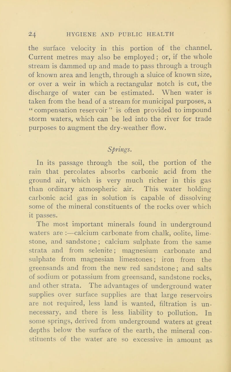 the surface velocity in this portion of the channel. Current metres may also be employed ; or, if the whole stream is dammed up and made to pass through a trough of known area and length, through a sluice of known size, or over a weir in which a rectangular notch is cut, the discharge of water can be estimated. When water is taken from the head of a stream for municipal purposes, a “compensation reservoir” is often provided to impound storm waters, which can be led into the river for trade purposes to augment the dry-weather flow. Springs. In its passage through the soil, the portion of the rain that percolates absorbs carbonic acid from the ground air, which is very much richer in this gas than ordinary atmospheric air. This water holding carbonic acid gas in solution is capable of dissolving some of the mineral constituents of the rocks over which it passes. The most important minerals found in underground waters are :—calcium carbonate from chalk, oolite, lime- stone, and sandstone ; calcium sulphate from the same strata and from selenite; magnesium carbonate and sulphate from magnesian limestones; iron from the greensands and from the new red sandstone ; and salts of sodium or potassium from greensand, sandstone rocks, and other strata. The advantages of underground water supplies over surface supplies are that large reservoirs are not required, less land is wanted, filtration is un- necessary, and there is less liability to pollution. In some springs, derived from underground waters at great depths below the surface of the earth, the mineral con- stituents of the water are so excessive in amount as
