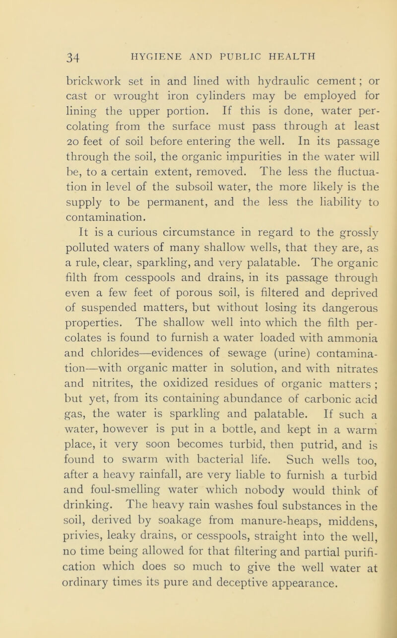 brickwork set in and lined with hydraulic cement; or cast or wrought iron cylinders may be employed for lining the upper portion. If this is done, water per- colating from the surface must pass through at least 20 feet of soil before entering the well. In its passage through the soil, the organic impurities in the water will be, to a certain extent, removed. The less the fluctua- tion in level of the subsoil water, the more likely is the supply to be permanent, and the less the liability to contamination. It is a curious circumstance in regard to the grossly polluted waters of many shallow wells, that they are, as a rule, clear, sparkling, and very palatable. The organic filth from cesspools and drains, in its passage through even a few feet of porous soil, is filtered and deprived of suspended matters, but without losing its dangerous properties. The shallow well into which the filth per- colates is found to furnish a water loaded with ammonia and chlorides—evidences of sewage (urine) contamina- tion—with organic matter in solution, and with nitrates and nitrites, the oxidized residues of organic matters ; but yet, from its containing abundance of carbonic acid gas, the water is sparkling and palatable. If such a water, however is put in a bottle, and kept in a warm place, it very soon becomes turbid, then putrid, and is found to swarm with bacterial life. Such wells too, after a heavy rainfall, are very liable to furnish a turbid and foul-smelling water which nobody would think of drinking. The heavy rain washes foul substances in the soil, derived by soakage from manure-heaps, middens, privies, leaky drains, or cesspools, straight into the well, no time being allowed for that filtering and partial purifi- cation which does so much to give the well water at ordinary times its pure and deceptive appearance.