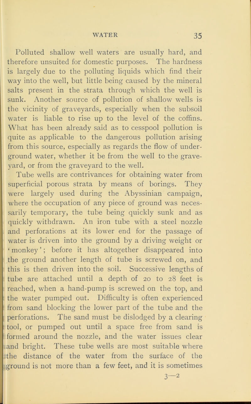 Polluted shallow well waters are usually hard, and therefore unsuited for domestic purposes. The hardness is largely due to the polluting liquids which find their way into the well, but little being caused by the mineral salts present in the strata through which the well is sunk. Another source of pollution of shallow wells is the vicinity of graveyards, especially when the subsoil water is liable to rise up to the level of the coffins. What has been already said as to cesspool pollution is quite as applicable to the dangerous pollution arising from this source, especially as regards the flow of under- ground water, whether it be from the well to the grave- yard, or from the graveyard to the well. Tube wells are contrivances for obtaining water from superficial porous strata by means of borings. They were largely used during the Abyssinian campaign, where the occupation of any piece of ground was neces- sarily temporary, the tube being quickly sunk and as quickly withdrawn. An iron tube with a steel nozzle and perforations at its lower end for the passage of water is driven into the ground by a driving weight or ‘ monkey ’; before it has altogether disappeared into the ground another length of tube is screwed on, and this is then driven into the soil. Successive lengths of tube are attached until a depth of 20 to 28 feet is reached, when a hand-pump is screwed on the top, and the water pumped out. Difficulty is often experienced from sand blocking the lower part of the tube and the perforations. The sand must be dislodged by a clearing tool, or pumped out until a space free from sand is formed around the nozzle, and the water issues clear and bright. These tube wells are most suitable where :the distance of the water from the surface of the ground is not more than a few feet, and it is sometimes 3—2