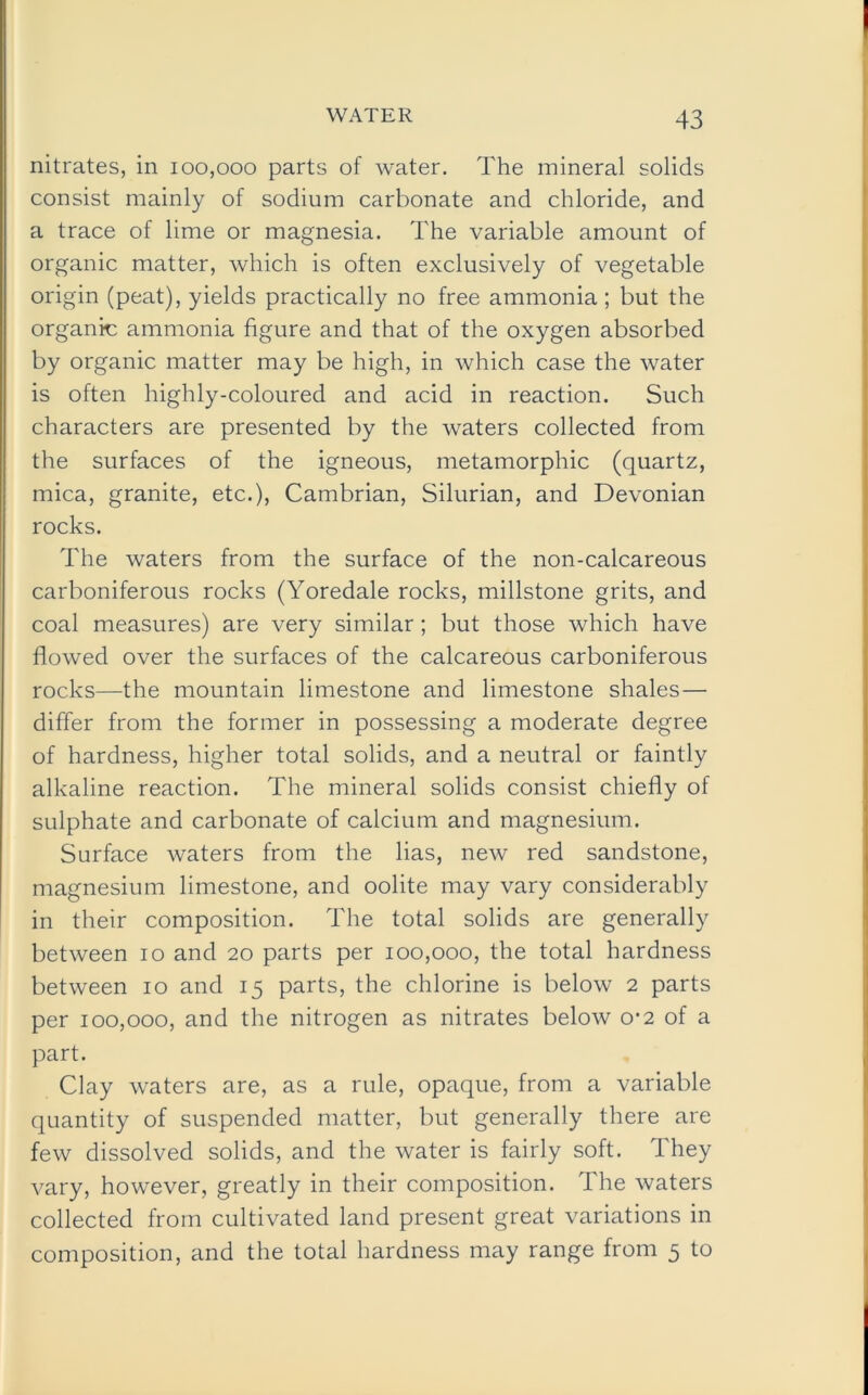 nitrates, in 100,000 parts of water. The mineral solids consist mainly of sodium carbonate and chloride, and a trace of lime or magnesia. The variable amount of organic matter, which is often exclusively of vegetable origin (peat), yields practically no free ammonia; but the organic ammonia figure and that of the oxygen absorbed by organic matter may be high, in which case the water is often highly-coloured and acid in reaction. Such characters are presented by the waters collected from the surfaces of the igneous, metamorphic (quartz, mica, granite, etc.), Cambrian, Silurian, and Devonian rocks. The waters from the surface of the non-calcareous carboniferous rocks (Yoredale rocks, millstone grits, and coal measures) are very similar; but those which have flowed over the surfaces of the calcareous carboniferous rocks—the mountain limestone and limestone shales — differ from the former in possessing a moderate degree of hardness, higher total solids, and a neutral or faintly alkaline reaction. The mineral solids consist chiefly of sulphate and carbonate of calcium and magnesium. Surface waters from the lias, new red sandstone, magnesium limestone, and oolite may vary considerably in their composition. The total solids are generally between 10 and 20 parts per 100,000, the total hardness between 10 and 15 parts, the chlorine is below 2 parts per 100,000, and the nitrogen as nitrates below 0-2 of a part. Clay waters are, as a rule, opaque, from a variable quantity of suspended matter, but generally there are few dissolved solids, and the water is fairly soft. They vary, however, greatly in their composition. The waters collected from cultivated land present great variations in composition, and the total hardness may range from 5 to