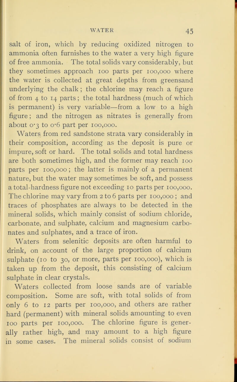 salt of iron, which by reducing oxidized nitrogen to ammonia often furnishes to the water a very high figure of free ammonia. The total solids vary considerably, but they sometimes approach ioo parts per 100,000 where the water is collected at great depths from greensand underlying the chalk ; the chlorine may reach a figure of from 4 to 14 parts ; the total hardness (much of which is permanent) is very variable—from a low to a high figure; and the nitrogen as nitrates is generally from about 0-3 to o-6 part per 100,000. Waters from red sandstone strata vary considerably in their composition, according as the deposit is pure or impure, soft or hard. The total solids and total hardness are both sometimes high, and the former may reach 100 parts per 100,000 ; the latter is mainly of a permanent nature, but the water may sometimes be soft, and possess a total-hardness figure not exceeding 10 parts per 100,000. The chlorine may vary from 2 to 6 parts per 100,000 ; and traces of phosphates are always to be detected in the mineral solids, which mainly consist of sodium chloride, carbonate, and sulphate, calcium and magnesium carbo- nates and sulphates, and a trace of iron. Waters from selenitic deposits are often harmful to drink, on account of the large proportion of calcium sulphate (10 to 30, or more, parts per 100,000), which is taken up from the deposit, this consisting of calcium sulphate in clear crystals. Waters collected from loose sands are of variable composition. Some are soft, with total solids of from only 6 to 12 parts per 100,000, and others are rather hard (permanent) with mineral solids amounting to even 100 parts per 100,000. The chlorine figure is gener- ally rather high, and may amount to a high figure in some cases. The mineral solids consist of sodium