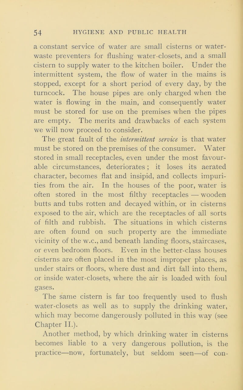 a constant service of water are small cisterns or water- waste preventers for flushing water-closets, and a small cistern to supply water to the kitchen boiler. Under the intermittent system, the flow of water in the mains is stopped, except for a short period of every day, by the turncock. The house pipes are only charged when the water is flowing in the main, and consequently water must be stored for use on the premises when the pipes are empty. The merits and drawbacks of each system we will now proceed to consider. The great fault of the intermittent service is that water must be stored on the premises of the consumer. Water stored in small receptacles, even under the most favour- able circumstances, deteriorates ; it loses its aerated character, becomes flat and insipid, and collects impuri- ties from the air. In the houses of the poor, water is often stored in the most filthy receptacles — wooden butts and tubs rotten and decayed within, or in cisterns exposed to the air, which are the receptacles of all sorts of filth and rubbish. The situations in which cisterns are often found on such property are the immediate vicinity of the w.c., and beneath landing floors, staircases, or even bedroom floors. Even in the better-class houses cisterns are often placed in the most improper places, as under stairs or floors, where dust and dirt fall into them, or inside water-closets, where the air is loaded with foul gases. The same cistern is far too frequently used to flush water-closets as well as to supply the drinking w^ater, which may become dangerously polluted in this way (see Chapter II.). Another method, by which drinking water in cisterns becomes liable to a very dangerous pollution, is the practice—now, fortunately, but seldom seen—of con-