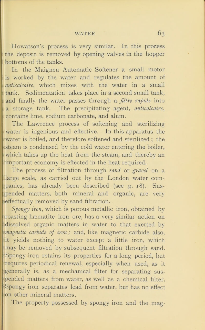 Howatson’s process is very similar. In this process the deposit is removed by opening valves in the hopper bottoms of the tanks. In the Maignen Automatic Softener a small motor is worked by the water and regulates the amount of anticalcaire, which mixes with the water in a small tank. Sedimentation takes place in a second small tank, and finally the water passes through a /litre rapide into a storage tank. The precipitating agent, anticalcaire, contains lime, sodium carbonate, and alum. The Lawrence process of softening and sterilizing water is ingenious and effective. In this apparatus the water is boiled, and therefore softened and sterilized ; the steam is condensed by the cold water entering the boiler, which takes up the heat from the steam, and thereby an important economy is effected in the heat required. The process of filtration through sand or gravel on a large scale, as carried out by the London water com- panies, has already been described (see p. 18). Sus- pended matters, both mineral and organic, are very :effectually removed by sand filtration. Spongy iron, which is porous metallic iron, obtained by iroasting haematite iron ore, has a very similar action on .dissolved organic matters in water to that exerted by 'magnetic carbide of iron; and, like magnetic carbide also, it yields nothing to water except a little iron, which may be removed by subsequent filtration through sand. -rSpongy iron retains its properties for a long period, but requires periodical renewal, especially when used, as it generally is, as a mechanical filter for separating sus- pended matters from water, as well as a chemical filter. •Spongy iron separates lead from water, but has no effect on other mineral matters. The property possessed by spongy iron and the mag-