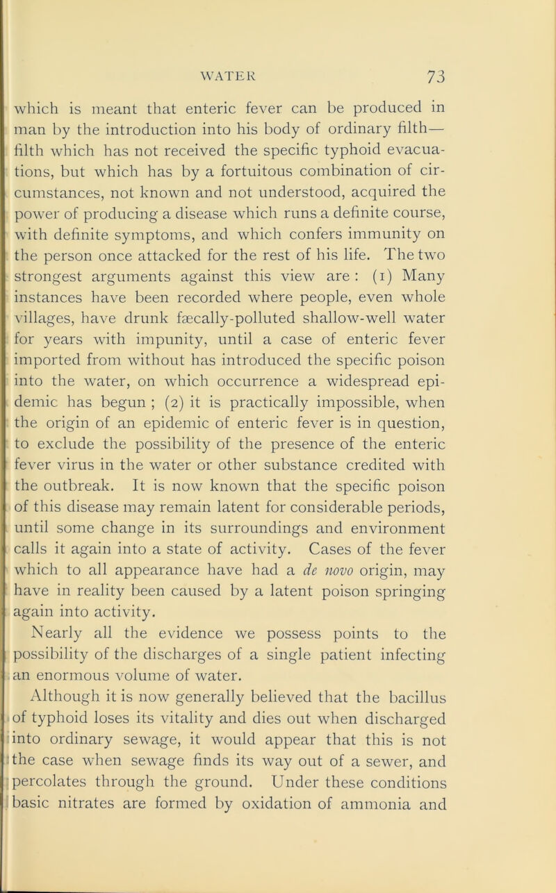 which is meant that enteric fever can be produced in man by the introduction into his body of ordinary filth— filth which has not received the specific typhoid evacua- tions, but which has by a fortuitous combination of cir- cumstances, not known and not understood, acquired the power of producing a disease which runs a definite course, with definite symptoms, and which confers immunity on the person once attacked for the rest of his life. The two strongest arguments against this view are: (i) Many instances have been recorded where people, even whole villages, have drunk faecally-polluted shallow-well water for years with impunity, until a case of enteric fever imported from without has introduced the specific poison into the water, on which occurrence a widespread epi- demic has begun ; (2) it is practically impossible, when the origin of an epidemic of enteric fever is in question, to exclude the possibility of the presence of the enteric fever virus in the water or other substance credited with the outbreak. It is now known that the specific poison of this disease may remain latent for considerable periods, until some change in its surroundings and environment calls it again into a state of activity. Cases of the fever which to all appearance have had a de novo origin, may have in reality been caused by a latent poison springing again into activity. Nearly all the evidence we possess points to the possibility of the discharges of a single patient infecting an enormous volume of water. Although it is now generally believed that the bacillus of typhoid loses its vitality and dies out when discharged into ordinary sewage, it would appear that this is not the case when sewage finds its way out of a sewer, and percolates through the ground. Under these conditions basic nitrates are formed by oxidation of ammonia and