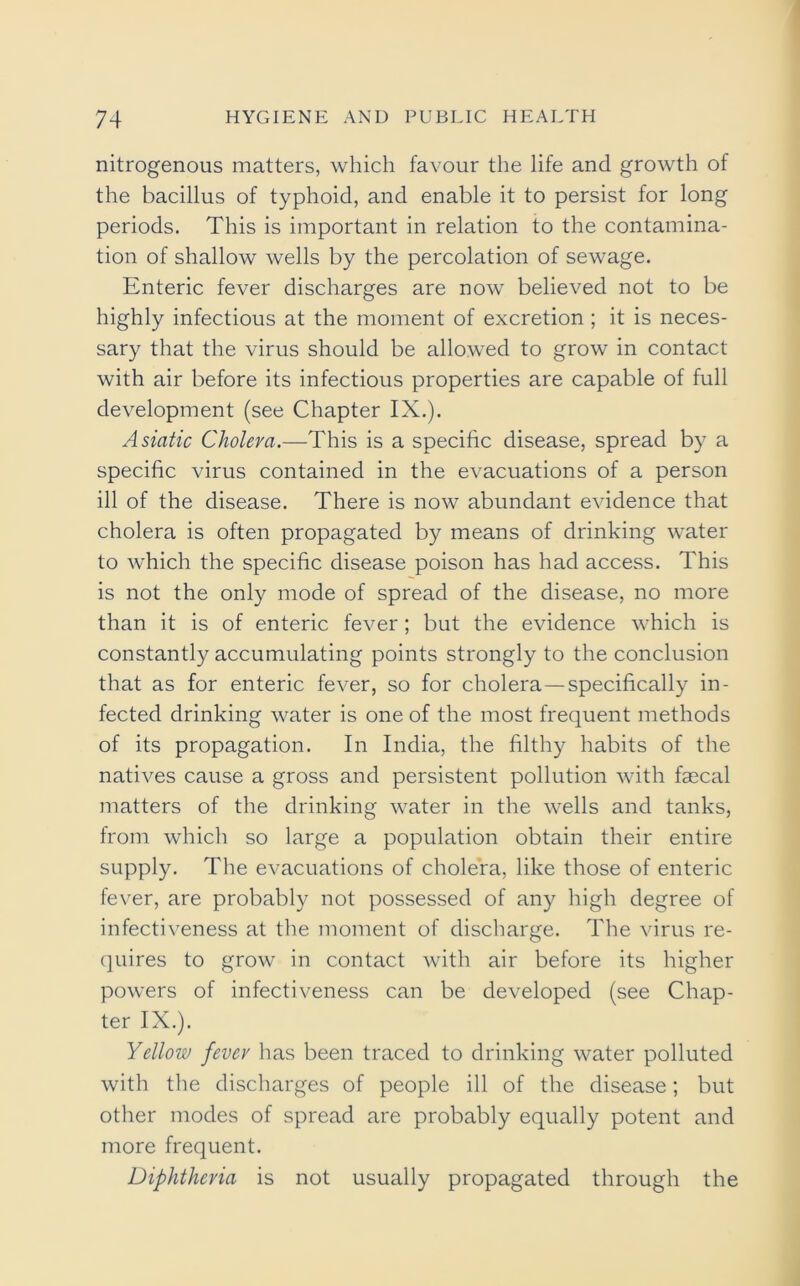 nitrogenous matters, which favour the life and growth of the bacillus of typhoid, and enable it to persist for long periods. This is important in relation to the contamina- tion of shallow wells by the percolation of sewage. Enteric fever discharges are now believed not to be highly infectious at the moment of excretion ; it is neces- sary that the virus should be allowed to grow in contact with air before its infectious properties are capable of full development (see Chapter IX.). Asiatic Cholera.—This is a specific disease, spread by a specific virus contained in the evacuations of a person ill of the disease. There is now abundant evidence that cholera is often propagated by means of drinking water to which the specific disease poison has had access. This is not the only mode of spread of the disease, no more than it is of enteric fever; but the evidence which is constantly accumulating points strongly to the conclusion that as for enteric fever, so for cholera—specifically in- fected drinking water is one of the most frequent methods of its propagation. In India, the filthy habits of the natives cause a gross and persistent pollution with faecal matters of the drinking water in the wells and tanks, from which so large a population obtain their entire supply. The evacuations of cholera, like those of enteric fever, are probably not possessed of any high degree of infectiveness at the moment of discharge. The virus re- quires to grow in contact with air before its higher powers of infectiveness can be developed (see Chap- ter IX.). Yellow fever has been traced to drinking water polluted with the discharges of people ill of the disease; but other modes of spread are probably equally potent and more frequent. Diphtheria is not usually propagated through the