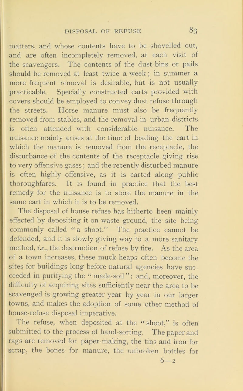 matters, and whose contents have to be shovelled out, and are often incompletely removed, at each visit of the scavengers. The contents of the dust-bins or pails should be removed at least twice a week ; in summer a more frequent removal is desirable, but is not usually practicable. Specially constructed carts provided with covers should be employed to convey dust refuse through the streets. Horse manure must also be frequently removed from stables, and the removal in urban districts is often attended with considerable nuisance. The nuisance mainly arises at the time of loading the cart in which the manure is removed from the receptacle, the disturbance of the contents of the receptacle giving rise to very offensive gases; and the recently disturbed manure is often highly offensive, as it is carted along public thoroughfares. It is found in practice that the best remedy for the nuisance is to store the manure in the same cart in which it is to be removed. The disposal of house refuse has hitherto been mainly effected by depositing it on waste ground, the site being commonly called “a shoot.” The practice cannot be defended, and it is slowly giving way to a more sanitary method, i.e., the destruction of refuse by fire. As the area of a town increases, these muck-heaps often become the sites for buildings long before natural agencies have suc- ceeded in purifying the “ made-soil”; and, moreover, the difficulty of acquiring sites sufficiently near the area to be scavenged is growing greater year by year in our larger towns, and makes the adoption of some other method of house-refuse disposal imperative. The refuse, when deposited at the “ shoot,” is often submitted to the process of hand-sorting. The paper and rags are removed for paper-making, the tins and iron for scrap, the bones for manure, the unbroken bottles for 6—2