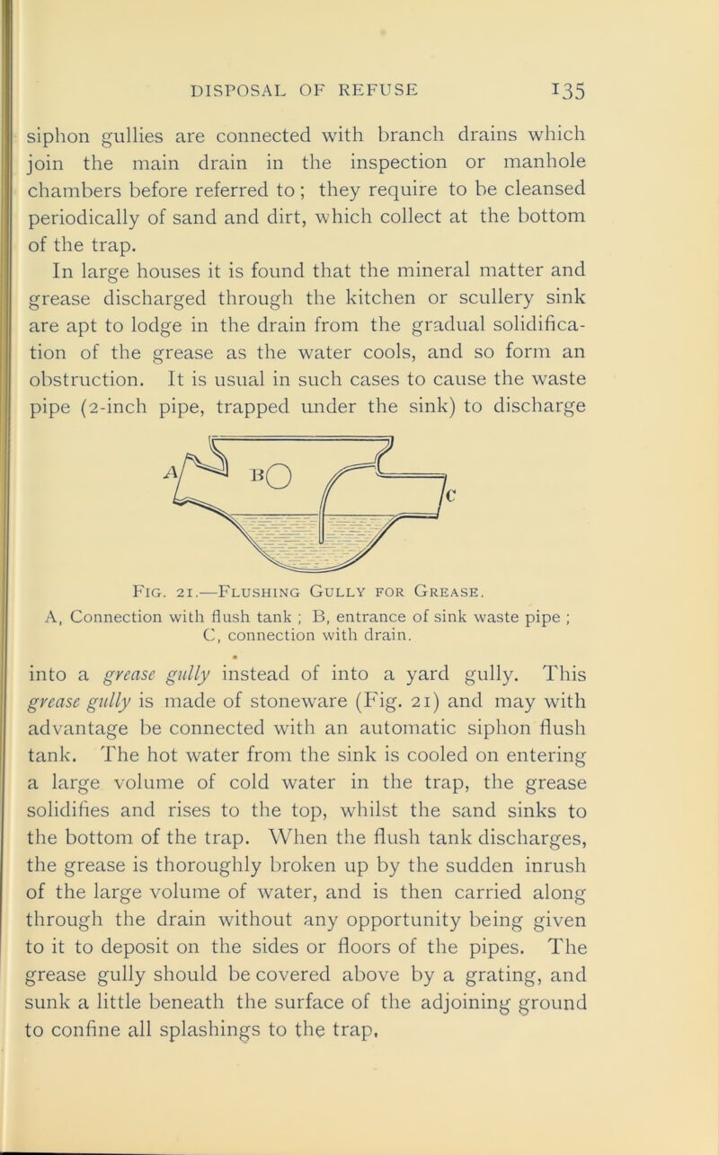 siphon gullies are connected with branch drains which join the main drain in the inspection or manhole chambers before referred to; they require to be cleansed periodically of sand and dirt, which collect at the bottom of the trap. In large houses it is found that the mineral matter and grease discharged through the kitchen or scullery sink are apt to lodge in the drain from the gradual solidifica- tion of the grease as the water cools, and so form an obstruction. It is usual in such cases to cause the waste pipe (2-inch pipe, trapped under the sink) to discharge Fig. 21.—Flushing Gully for Grease. A, Connection with flush tank ; B, entrance of sink waste pipe ; C, connection with drain. ■ into a grease gully instead of into a yard gully. This grease gully is made of stoneware (Fig. 21) and may with advantage be connected with an automatic siphon flush tank. The hot water from the sink is cooled on entering a large volume of cold water in the trap, the grease solidifies and rises to the top, whilst the sand sinks to the bottom of the trap. When the flush tank discharges, the grease is thoroughly broken up by the sudden inrush of the large volume of water, and is then carried along through the drain without any opportunity being given to it to deposit on the sides or floors of the pipes. The grease gully should be covered above by a grating, and sunk a little beneath the surface of the adjoining ground to confine all splashings to the trap,